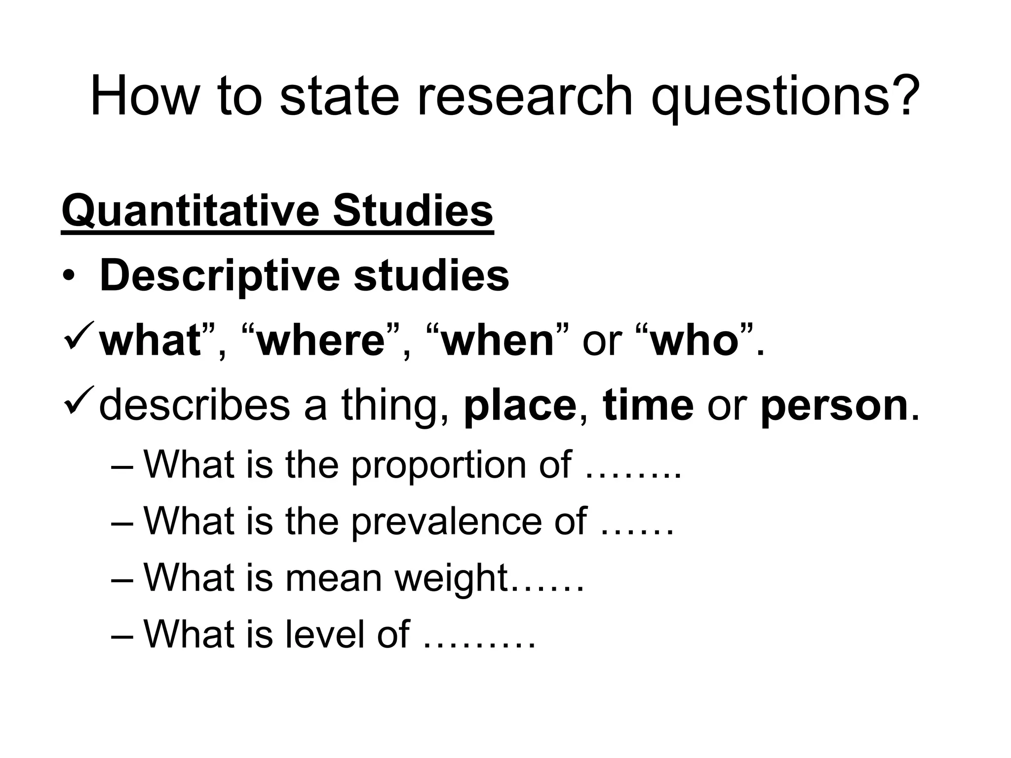 How to state research questions?
Quantitative Studies
• Descriptive studies
✓what”, “where”, “when” or “who”.
✓describes a thing, place, time or person.
– What is the proportion of ……..
– What is the prevalence of ……
– What is mean weight……
– What is level of ………
 