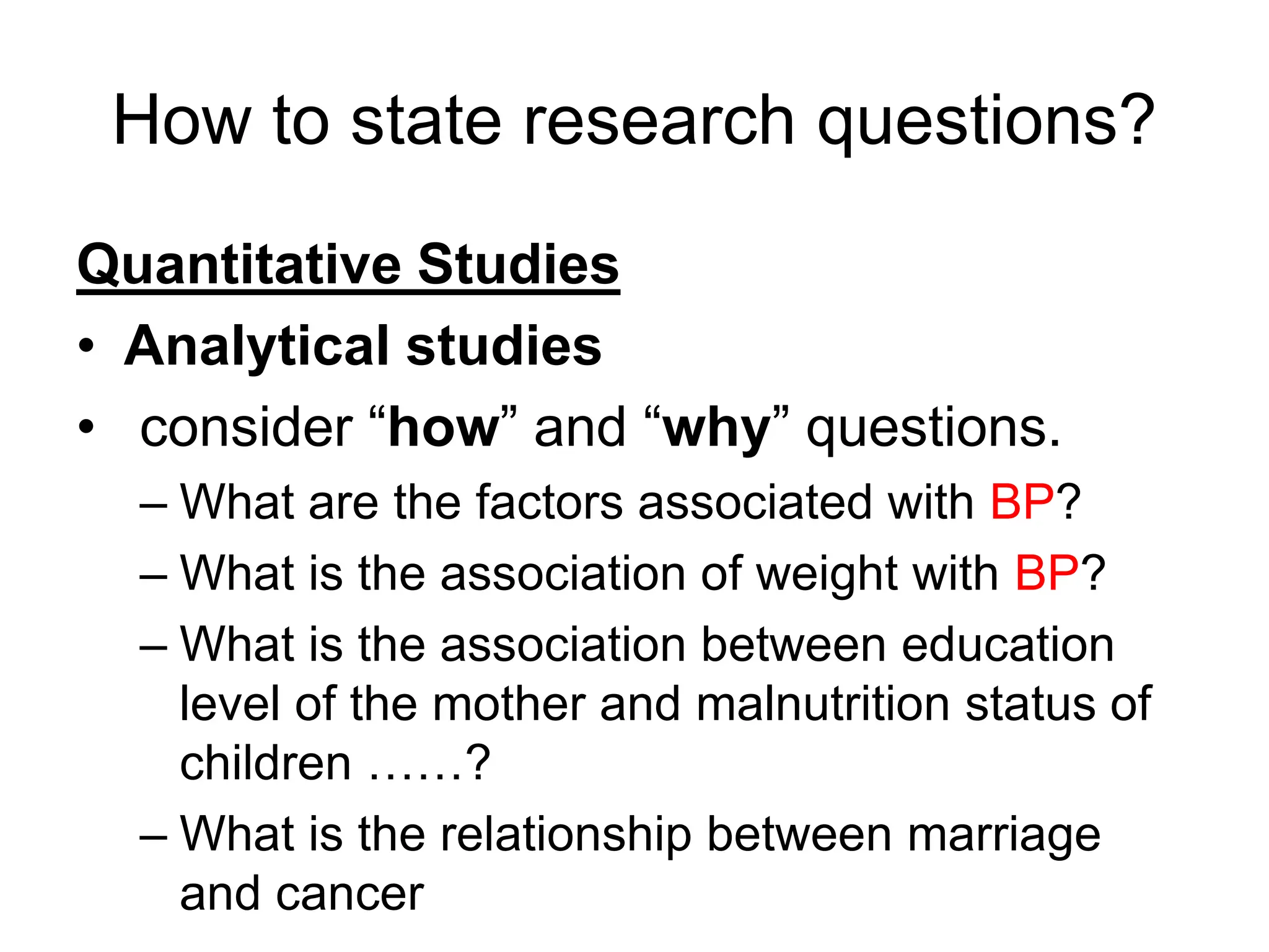 How to state research questions?
Quantitative Studies
• Analytical studies
• consider “how” and “why” questions.
– What are the factors associated with BP?
– What is the association of weight with BP?
– What is the association between education
level of the mother and malnutrition status of
children ……?
– What is the relationship between marriage
and cancer
 