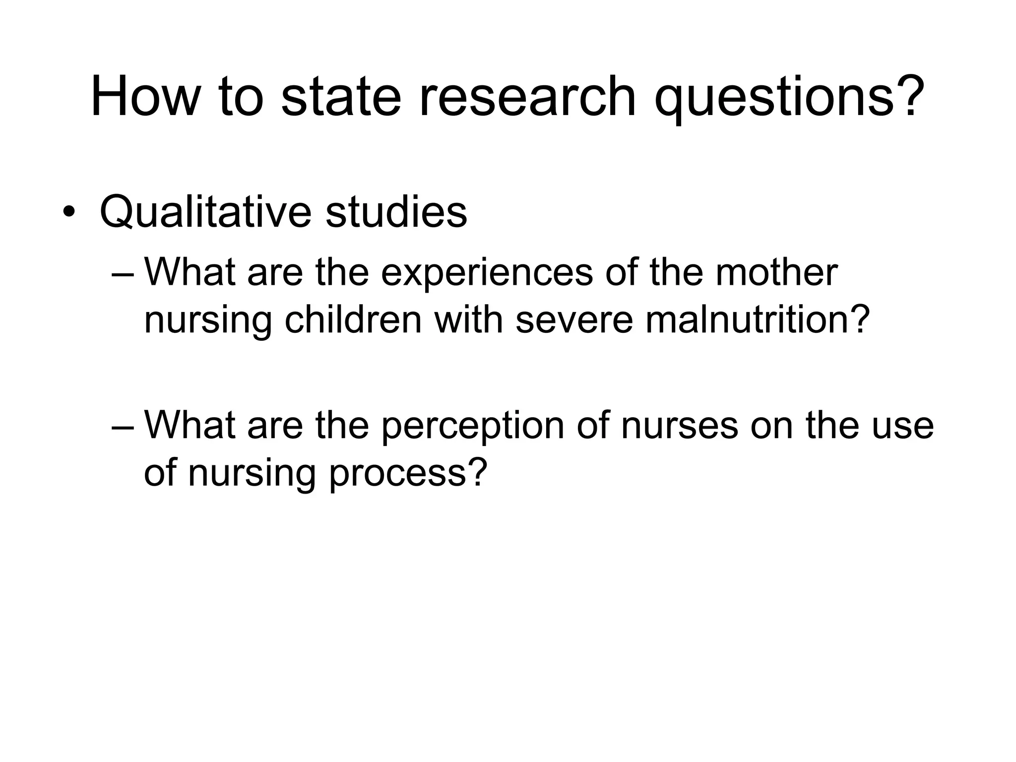 How to state research questions?
• Qualitative studies
– What are the experiences of the mother
nursing children with severe malnutrition?
– What are the perception of nurses on the use
of nursing process?
 