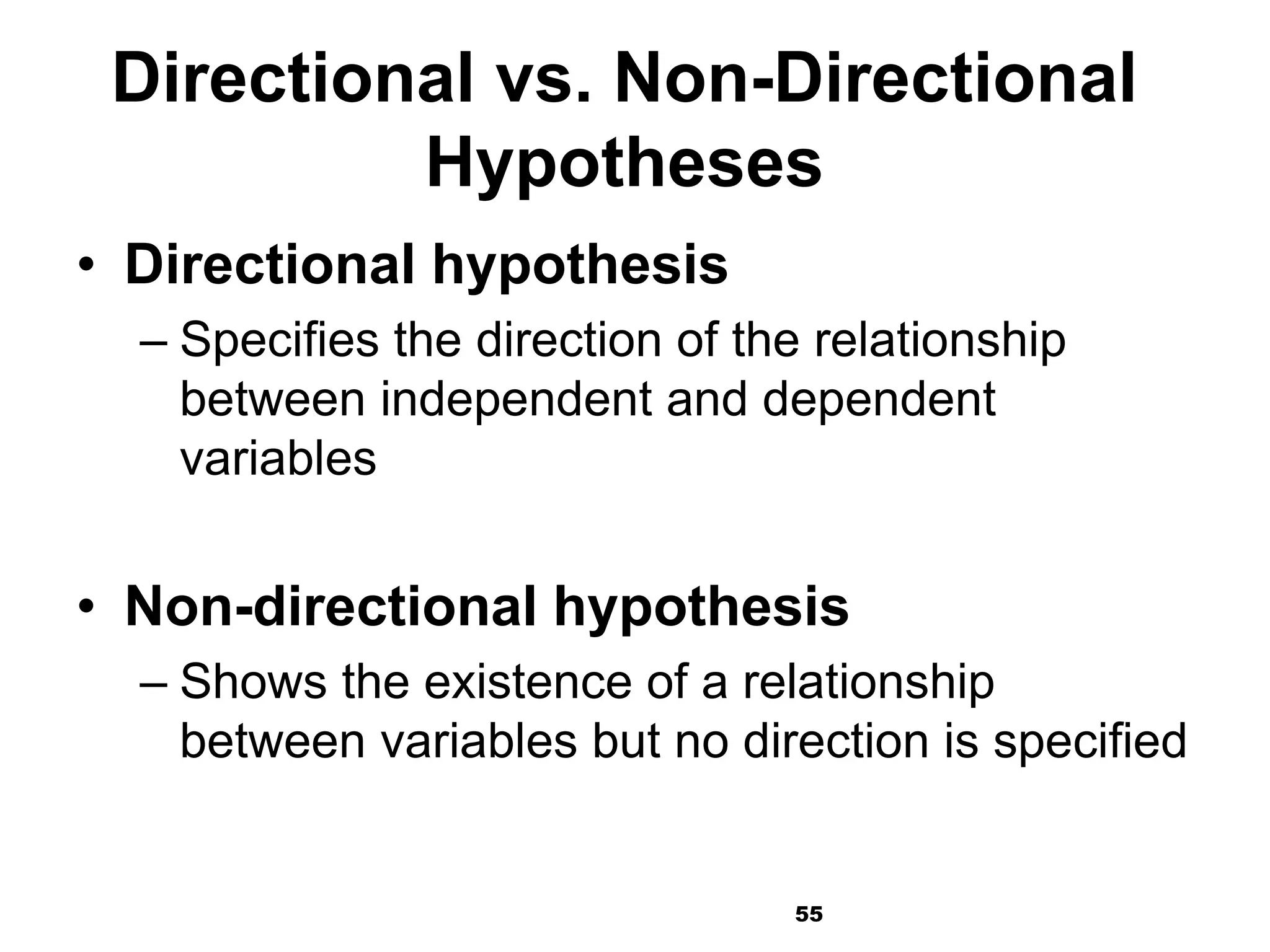 55
Directional vs. Non-Directional
Hypotheses
• Directional hypothesis
– Specifies the direction of the relationship
between independent and dependent
variables
• Non-directional hypothesis
– Shows the existence of a relationship
between variables but no direction is specified
 