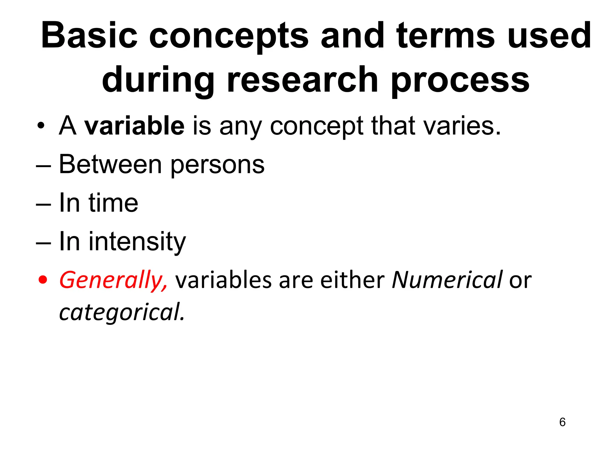 Basic concepts and terms used
during research process
• A variable is any concept that varies.
– Between persons
– In time
– In intensity
• Generally, variables are either Numerical or
categorical.
6
 