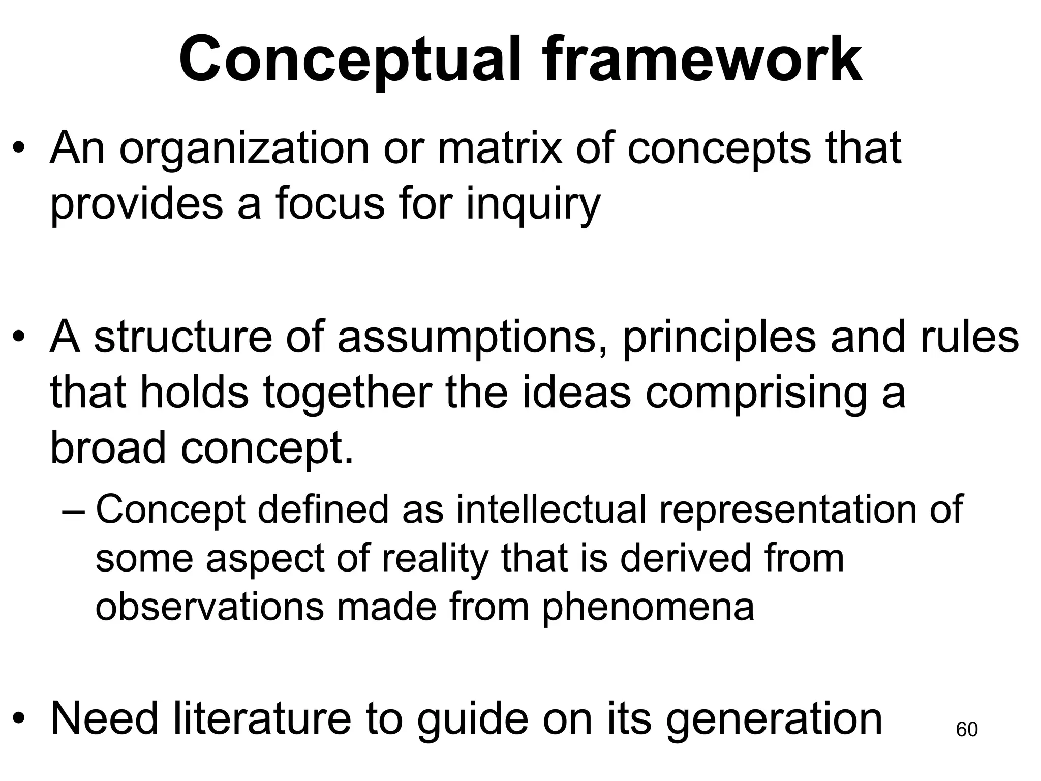Conceptual framework
• An organization or matrix of concepts that
provides a focus for inquiry
• A structure of assumptions, principles and rules
that holds together the ideas comprising a
broad concept.
– Concept defined as intellectual representation of
some aspect of reality that is derived from
observations made from phenomena
• Need literature to guide on its generation 60
 