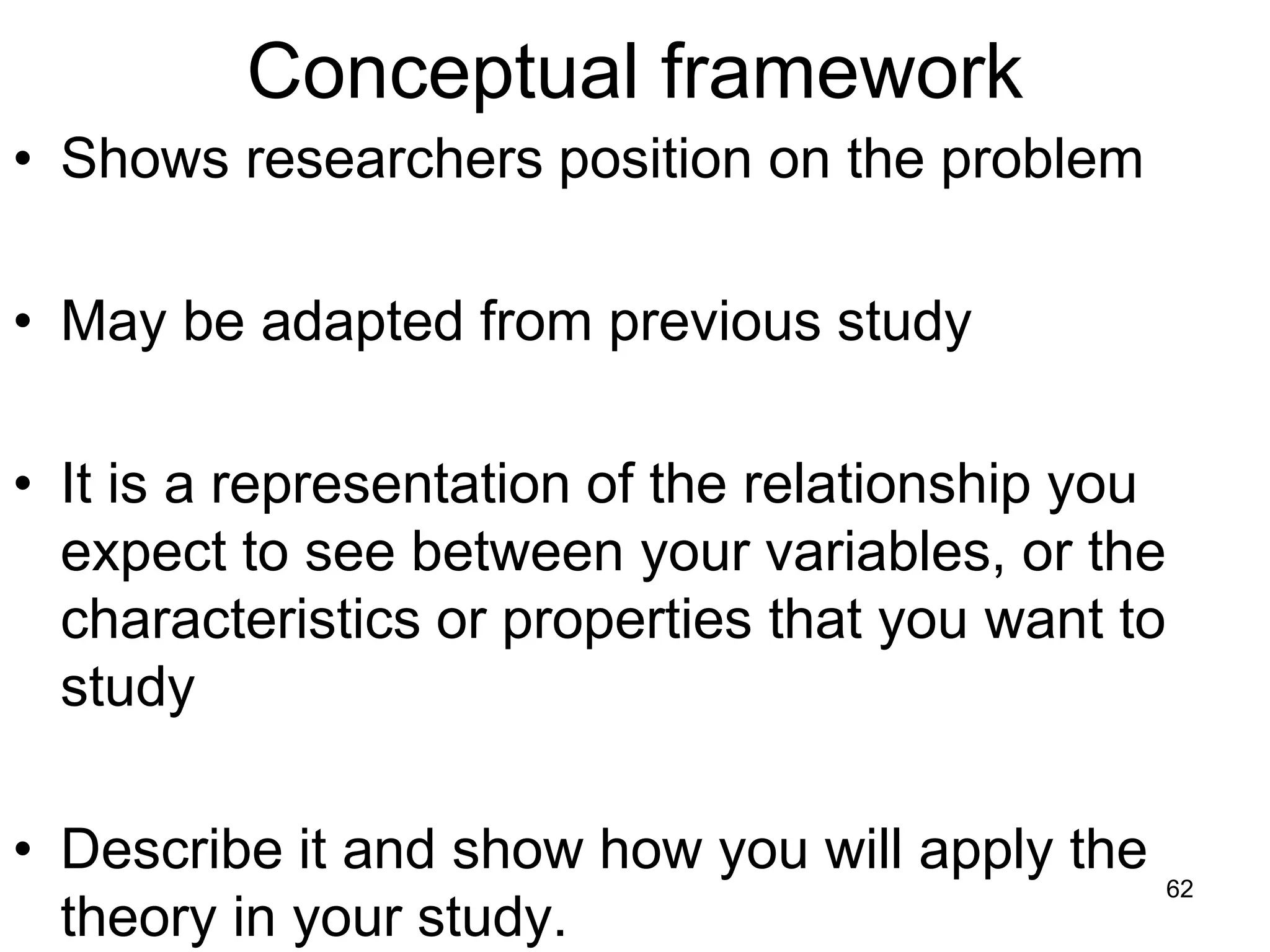 Conceptual framework
• Shows researchers position on the problem
• May be adapted from previous study
• It is a representation of the relationship you
expect to see between your variables, or the
characteristics or properties that you want to
study
• Describe it and show how you will apply the
theory in your study.
62
 