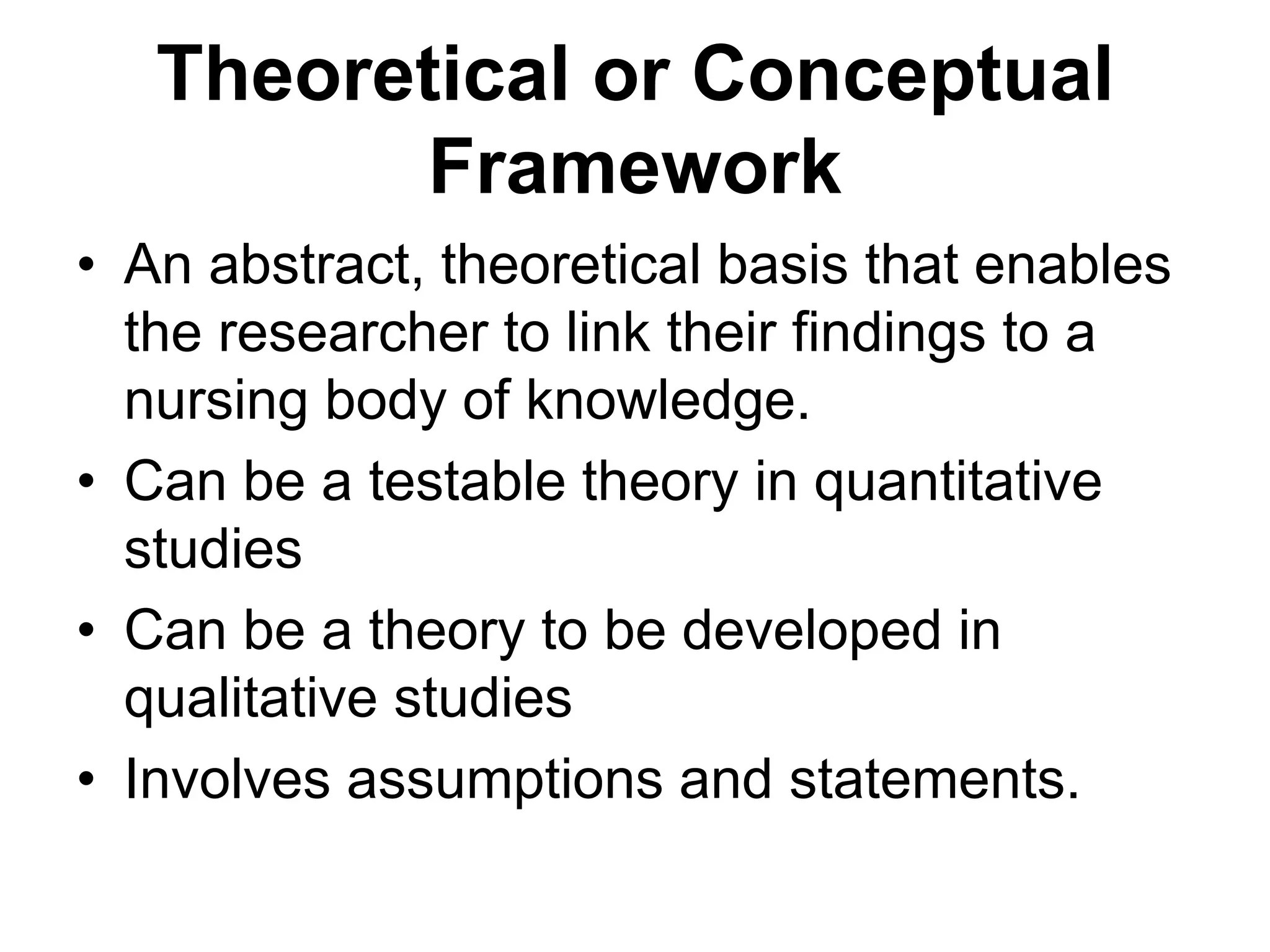 Theoretical or Conceptual
Framework
• An abstract, theoretical basis that enables
the researcher to link their findings to a
nursing body of knowledge.
• Can be a testable theory in quantitative
studies
• Can be a theory to be developed in
qualitative studies
• Involves assumptions and statements.
 