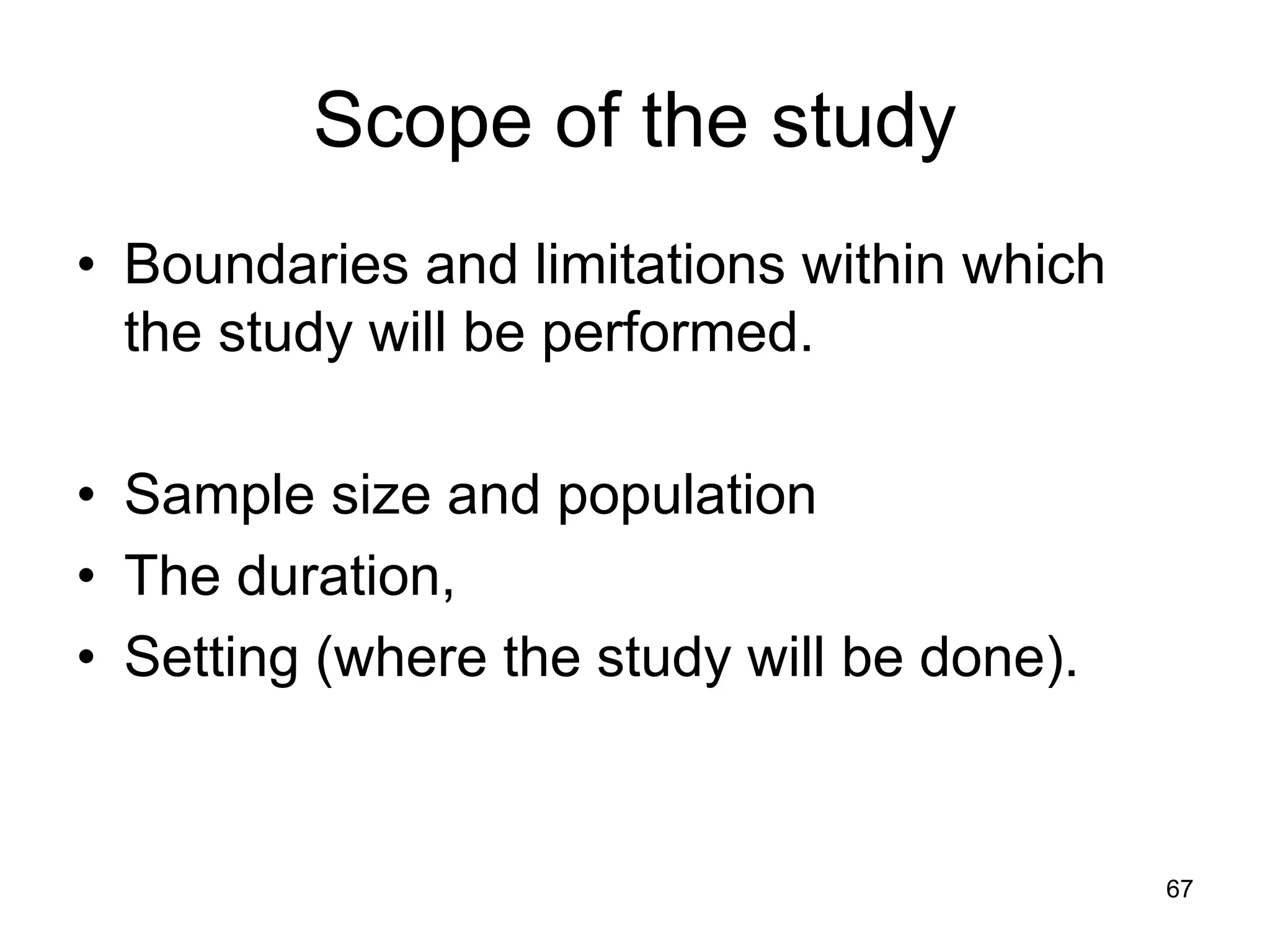 Scope of the study
• Boundaries and limitations within which
the study will be performed.
• Sample size and population
• The duration,
• Setting (where the study will be done).
67
 