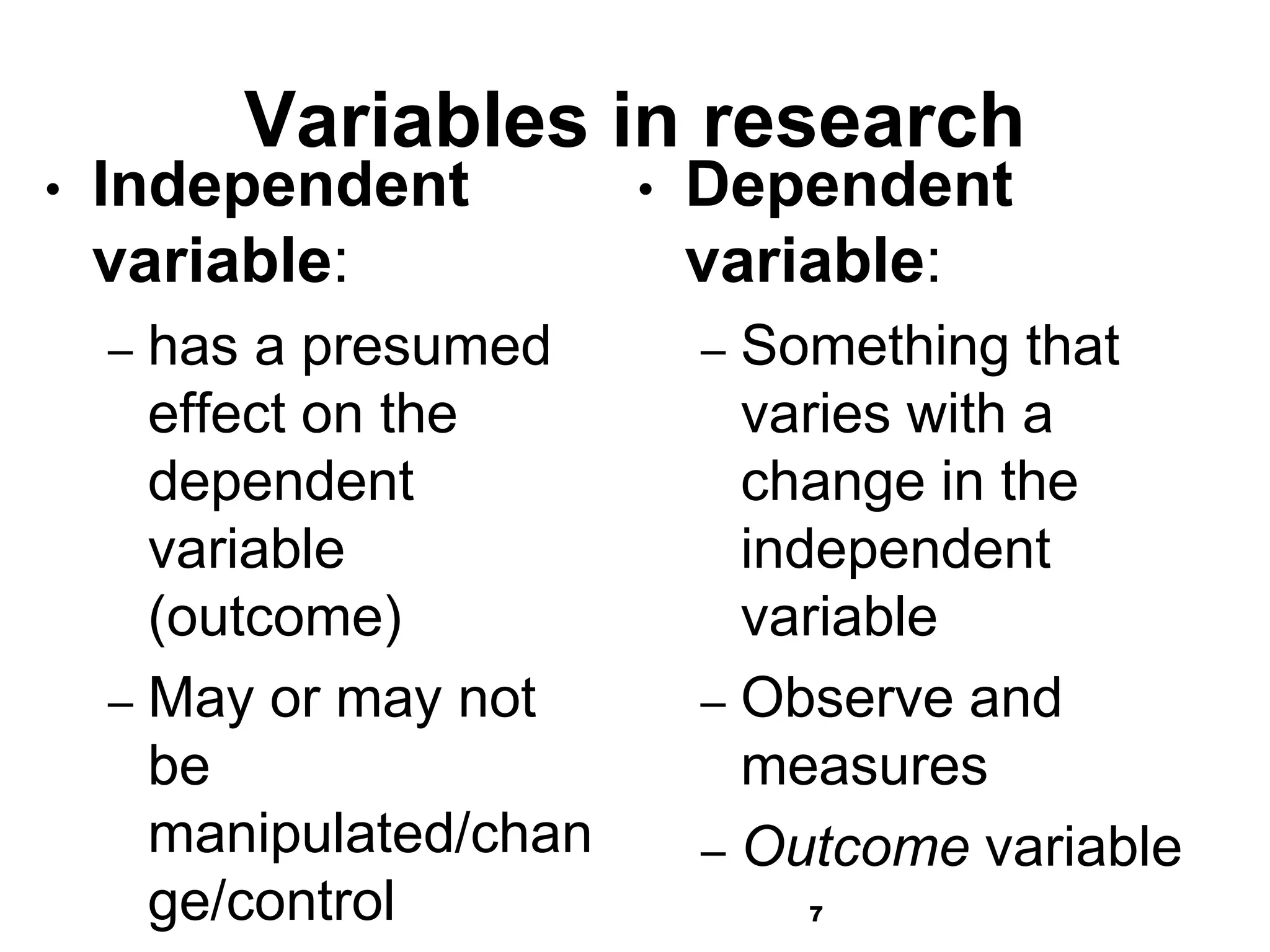 7
Variables in research
• Independent
variable:
– has a presumed
effect on the
dependent
variable
(outcome)
– May or may not
be
manipulated/chan
ge/control
• Dependent
variable:
– Something that
varies with a
change in the
independent
variable
– Observe and
measures
– Outcome variable
 
