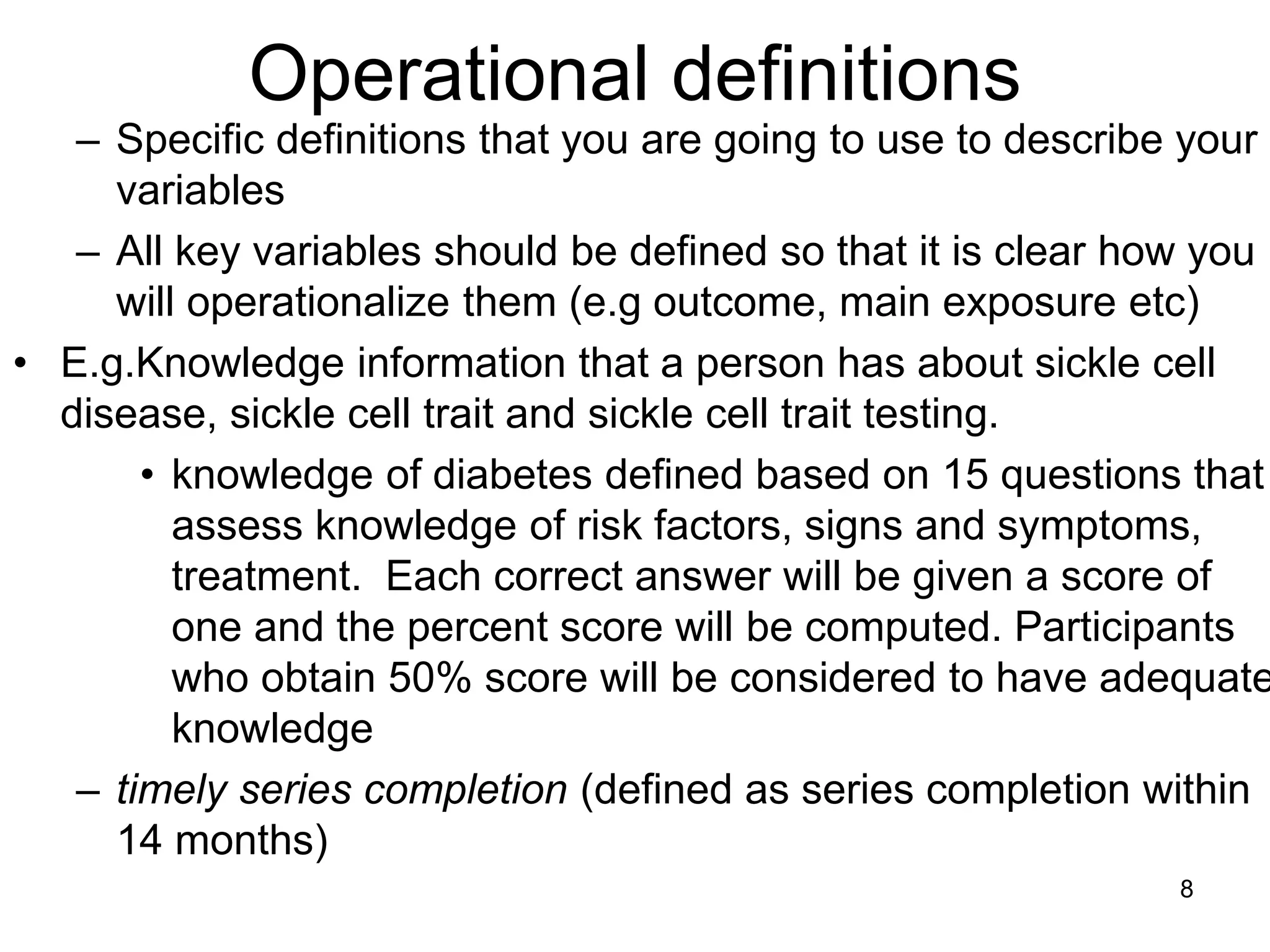 Operational definitions
– Specific definitions that you are going to use to describe your
variables
– All key variables should be defined so that it is clear how you
will operationalize them (e.g outcome, main exposure etc)
• E.g.Knowledge information that a person has about sickle cell
disease, sickle cell trait and sickle cell trait testing.
• knowledge of diabetes defined based on 15 questions that
assess knowledge of risk factors, signs and symptoms,
treatment. Each correct answer will be given a score of
one and the percent score will be computed. Participants
who obtain 50% score will be considered to have adequate
knowledge
– timely series completion (defined as series completion within
14 months)
8
 