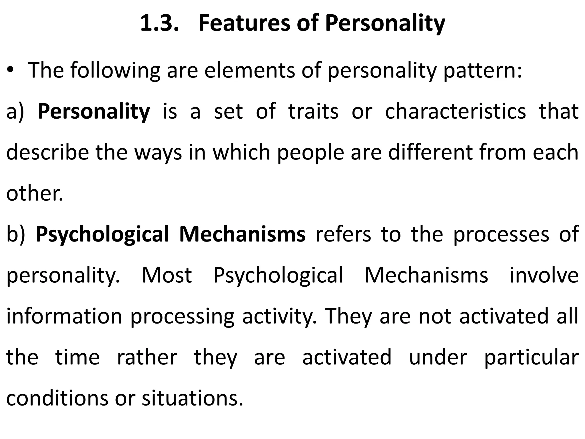 1.3. Features of Personality
• The following are elements of personality pattern:
a) Personality is a set of traits or characteristics that
describe the ways in which people are different from each
other.
b) Psychological Mechanisms refers to the processes of
personality. Most Psychological Mechanisms involve
information processing activity. They are not activated all
the time rather they are activated under particular
conditions or situations.
 