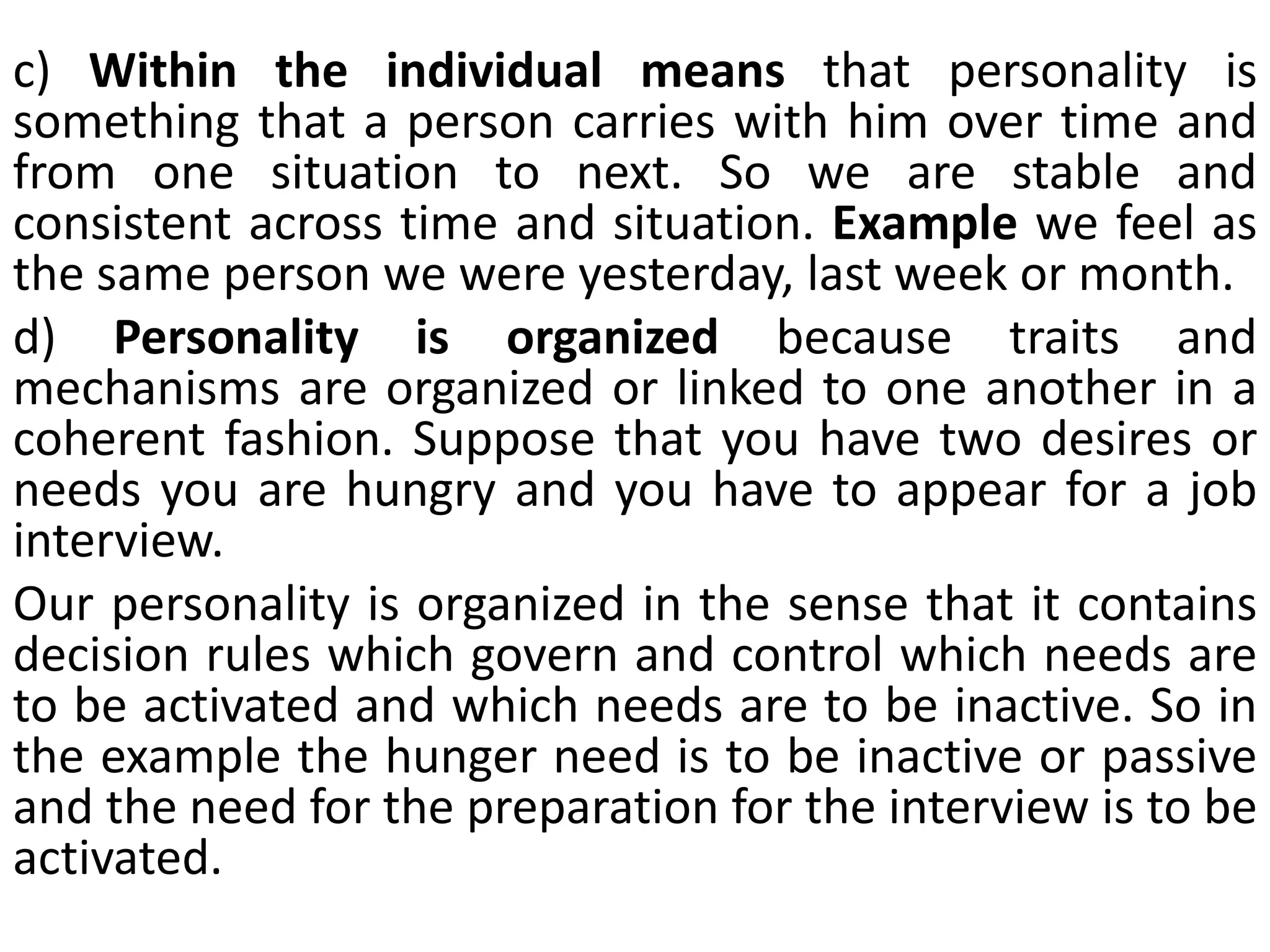 c) Within the individual means that personality is
something that a person carries with him over time and
from one situation to next. So we are stable and
consistent across time and situation. Example we feel as
the same person we were yesterday, last week or month.
d) Personality is organized because traits and
mechanisms are organized or linked to one another in a
coherent fashion. Suppose that you have two desires or
needs you are hungry and you have to appear for a job
interview.
Our personality is organized in the sense that it contains
decision rules which govern and control which needs are
to be activated and which needs are to be inactive. So in
the example the hunger need is to be inactive or passive
and the need for the preparation for the interview is to be
activated.
 