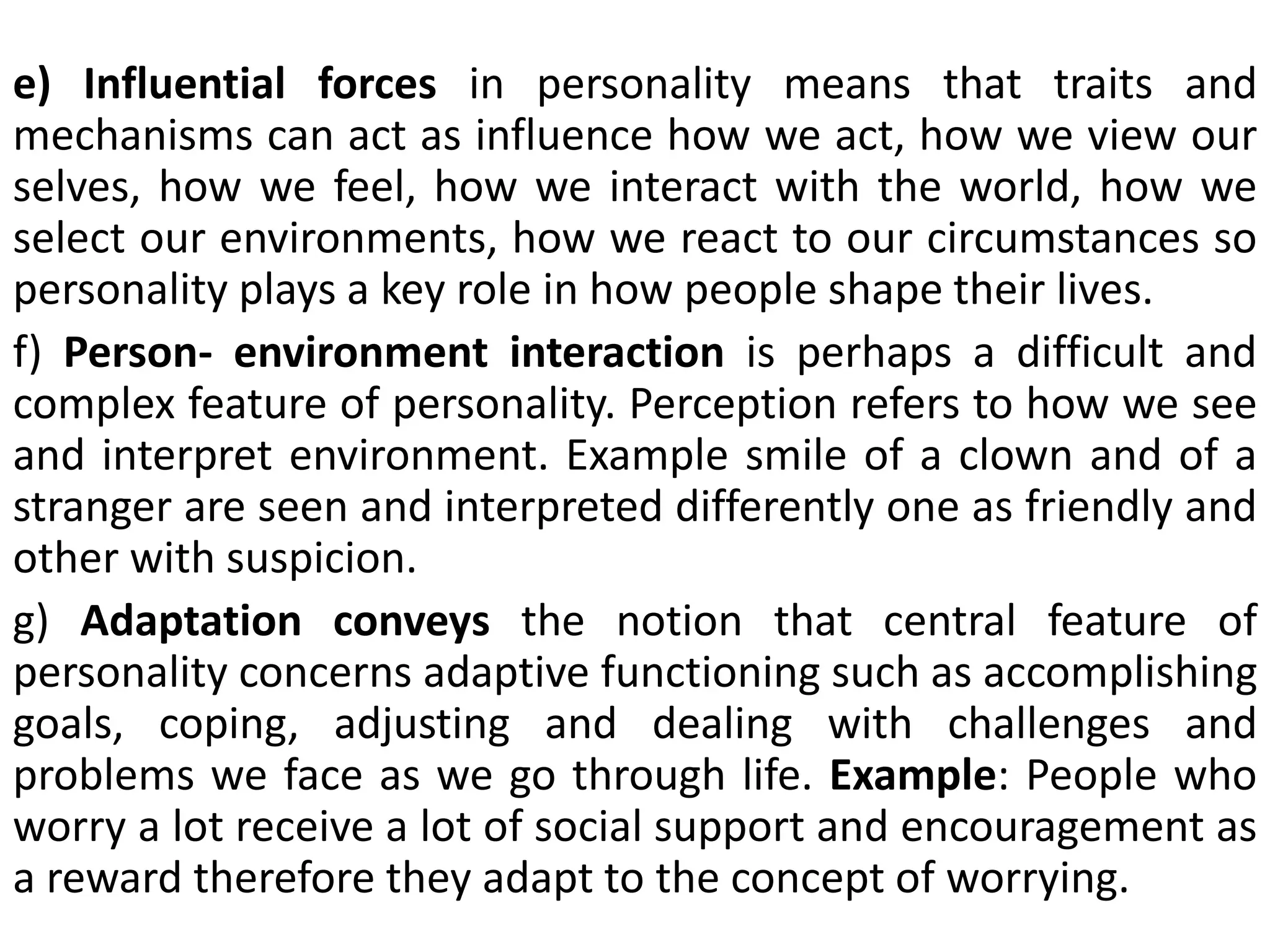 e) Influential forces in personality means that traits and
mechanisms can act as influence how we act, how we view our
selves, how we feel, how we interact with the world, how we
select our environments, how we react to our circumstances so
personality plays a key role in how people shape their lives.
f) Person- environment interaction is perhaps a difficult and
complex feature of personality. Perception refers to how we see
and interpret environment. Example smile of a clown and of a
stranger are seen and interpreted differently one as friendly and
other with suspicion.
g) Adaptation conveys the notion that central feature of
personality concerns adaptive functioning such as accomplishing
goals, coping, adjusting and dealing with challenges and
problems we face as we go through life. Example: People who
worry a lot receive a lot of social support and encouragement as
a reward therefore they adapt to the concept of worrying.
 