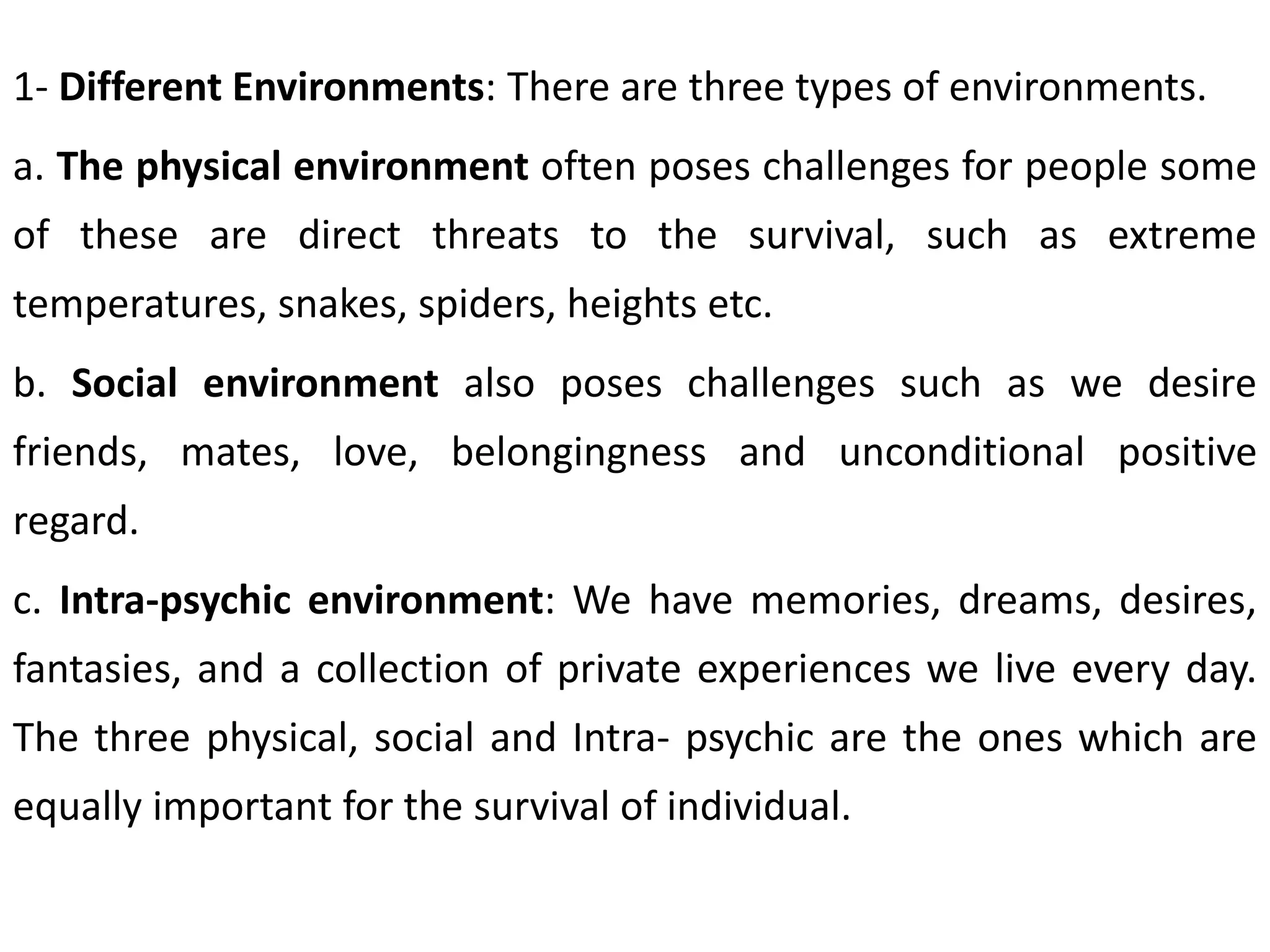 1- Different Environments: There are three types of environments.
a. The physical environment often poses challenges for people some
of these are direct threats to the survival, such as extreme
temperatures, snakes, spiders, heights etc.
b. Social environment also poses challenges such as we desire
friends, mates, love, belongingness and unconditional positive
regard.
c. Intra-psychic environment: We have memories, dreams, desires,
fantasies, and a collection of private experiences we live every day.
The three physical, social and Intra- psychic are the ones which are
equally important for the survival of individual.
 