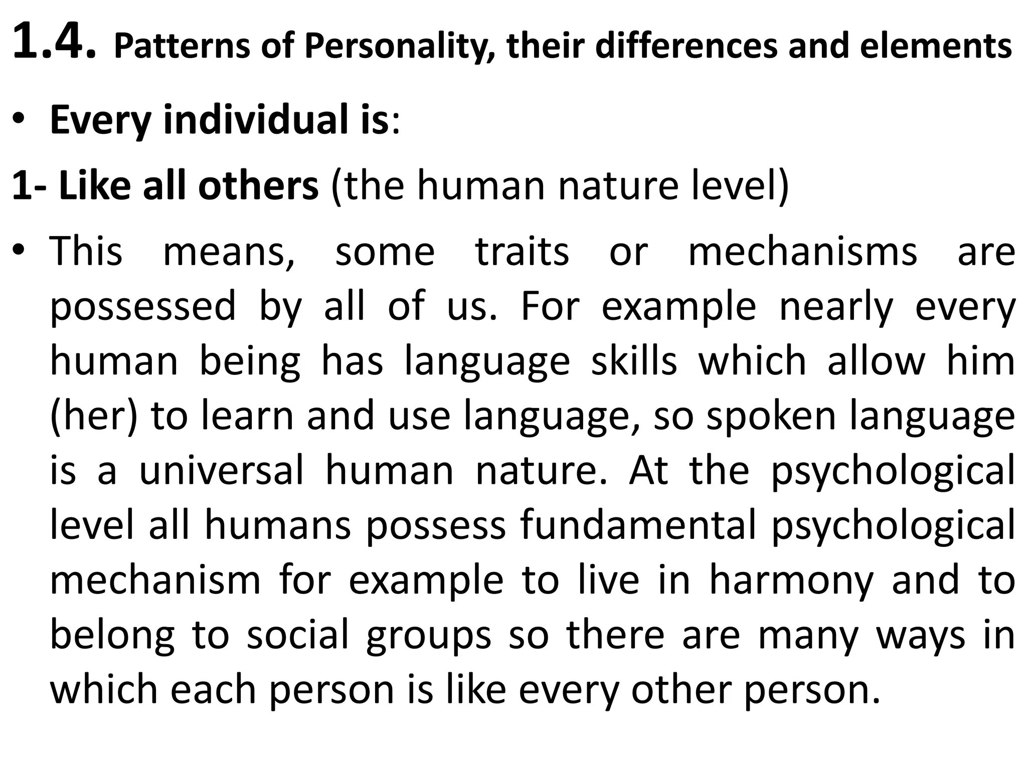 1.4. Patterns of Personality, their differences and elements
• Every individual is:
1- Like all others (the human nature level)
• This means, some traits or mechanisms are
possessed by all of us. For example nearly every
human being has language skills which allow him
(her) to learn and use language, so spoken language
is a universal human nature. At the psychological
level all humans possess fundamental psychological
mechanism for example to live in harmony and to
belong to social groups so there are many ways in
which each person is like every other person.
 