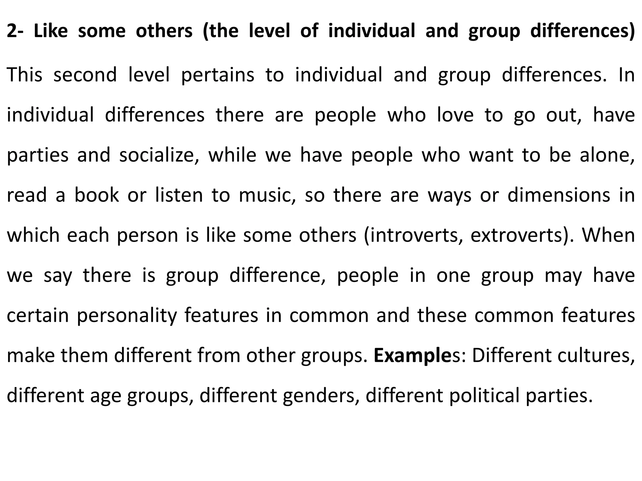 2- Like some others (the level of individual and group differences)
This second level pertains to individual and group differences. In
individual differences there are people who love to go out, have
parties and socialize, while we have people who want to be alone,
read a book or listen to music, so there are ways or dimensions in
which each person is like some others (introverts, extroverts). When
we say there is group difference, people in one group may have
certain personality features in common and these common features
make them different from other groups. Examples: Different cultures,
different age groups, different genders, different political parties.
 