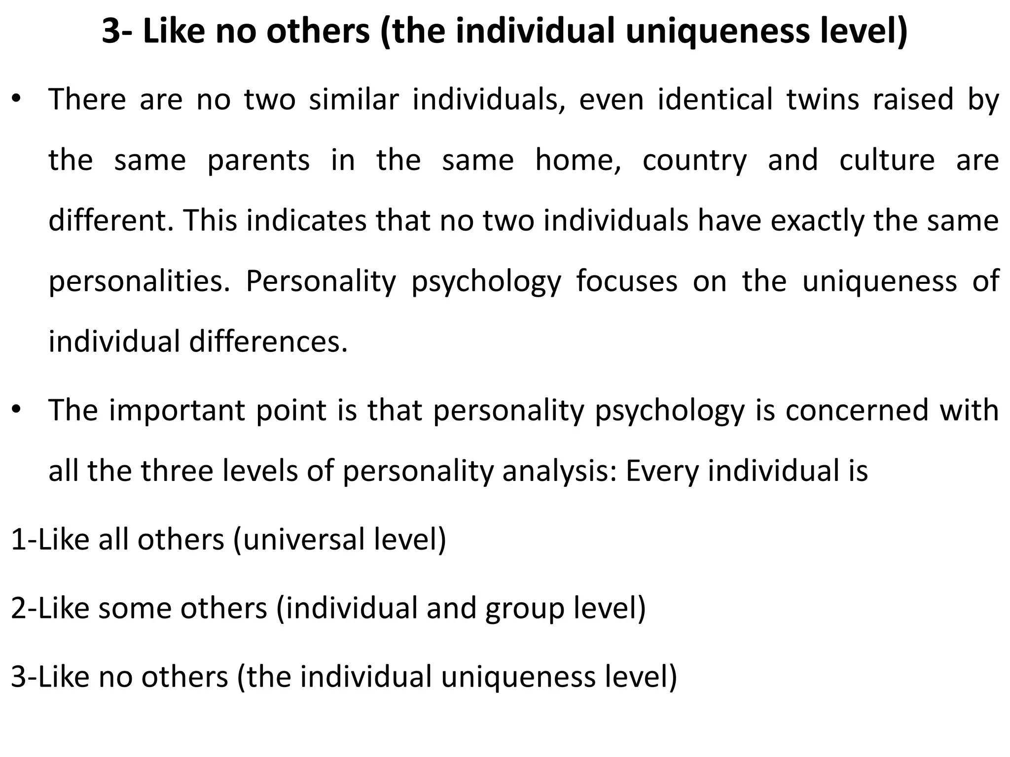 3- Like no others (the individual uniqueness level)
• There are no two similar individuals, even identical twins raised by
the same parents in the same home, country and culture are
different. This indicates that no two individuals have exactly the same
personalities. Personality psychology focuses on the uniqueness of
individual differences.
• The important point is that personality psychology is concerned with
all the three levels of personality analysis: Every individual is
1-Like all others (universal level)
2-Like some others (individual and group level)
3-Like no others (the individual uniqueness level)
 