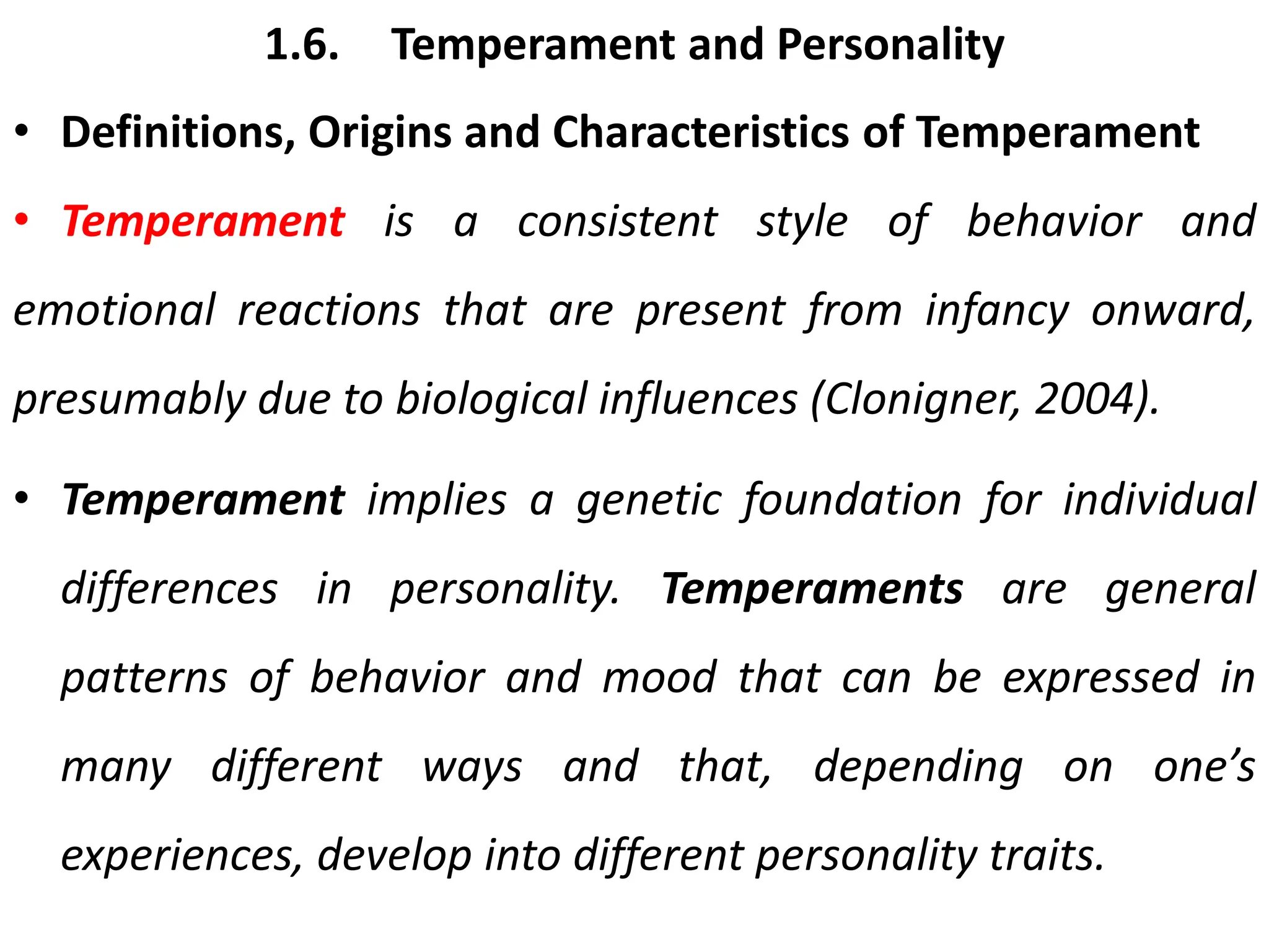 1.6. Temperament and Personality
• Definitions, Origins and Characteristics of Temperament
• Temperament is a consistent style of behavior and
emotional reactions that are present from infancy onward,
presumably due to biological influences (Clonigner, 2004).
• Temperament implies a genetic foundation for individual
differences in personality. Temperaments are general
patterns of behavior and mood that can be expressed in
many different ways and that, depending on one’s
experiences, develop into different personality traits.
 