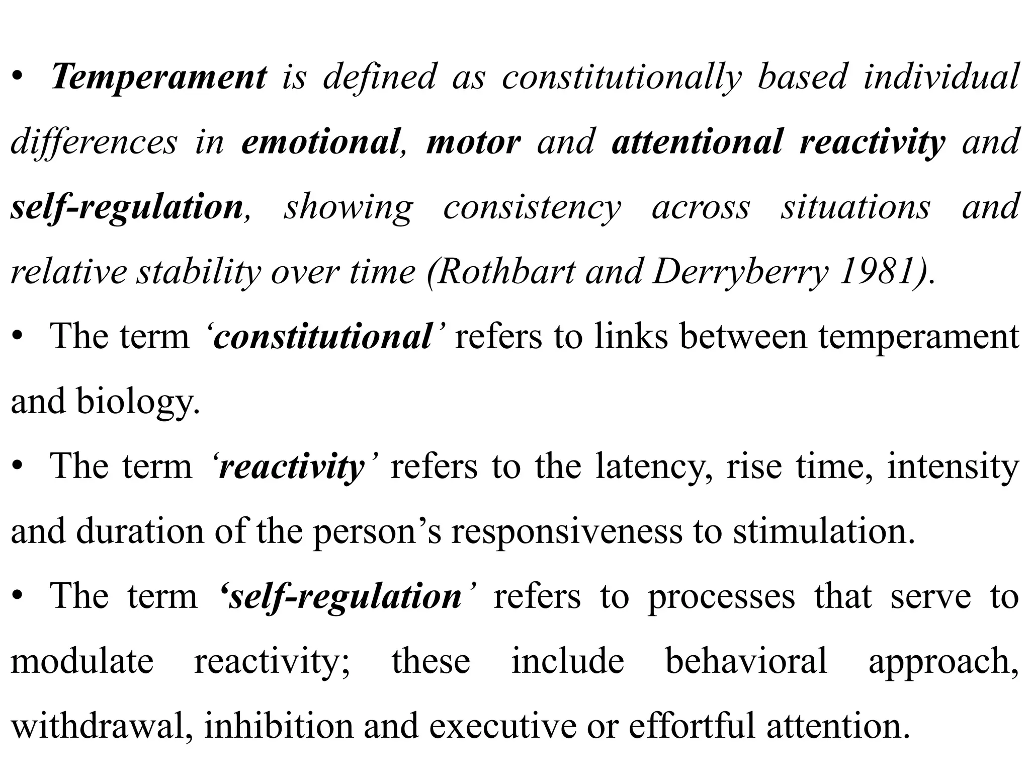 • Temperament is defined as constitutionally based individual
differences in emotional, motor and attentional reactivity and
self-regulation, showing consistency across situations and
relative stability over time (Rothbart and Derryberry 1981).
• The term ‘constitutional’ refers to links between temperament
and biology.
• The term ‘reactivity’ refers to the latency, rise time, intensity
and duration of the person’s responsiveness to stimulation.
• The term ‘self-regulation’ refers to processes that serve to
modulate reactivity; these include behavioral approach,
withdrawal, inhibition and executive or effortful attention.
 