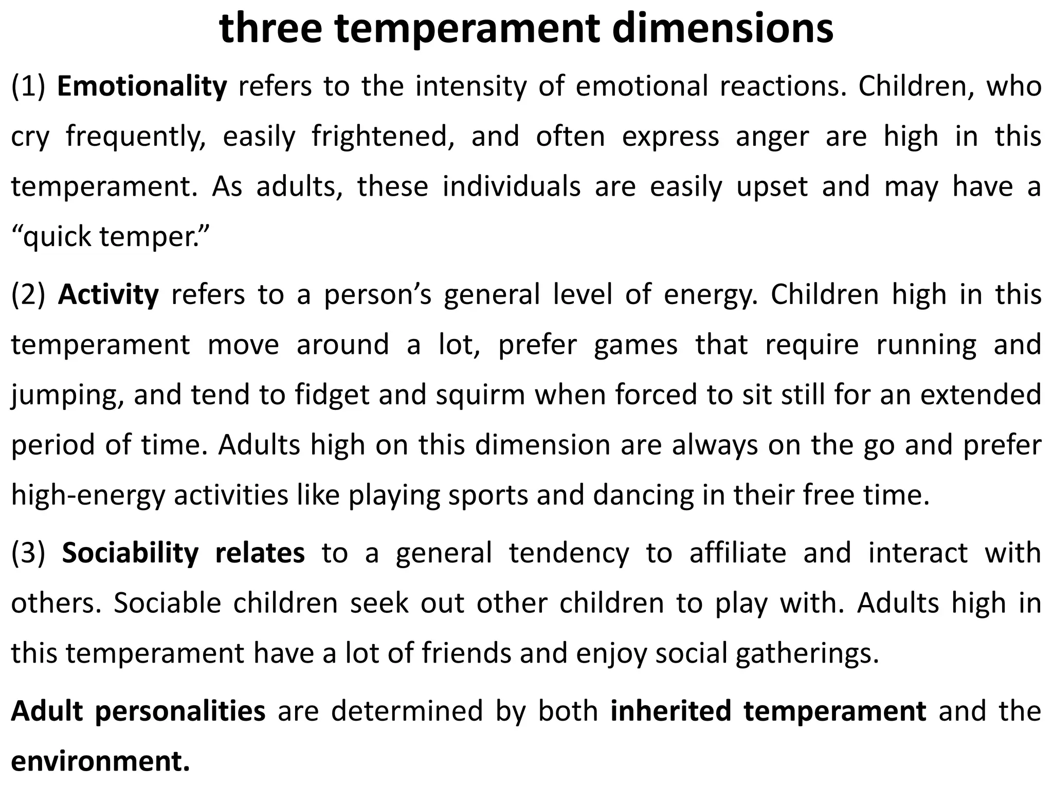 three temperament dimensions
(1) Emotionality refers to the intensity of emotional reactions. Children, who
cry frequently, easily frightened, and often express anger are high in this
temperament. As adults, these individuals are easily upset and may have a
“quick temper.”
(2) Activity refers to a person’s general level of energy. Children high in this
temperament move around a lot, prefer games that require running and
jumping, and tend to fidget and squirm when forced to sit still for an extended
period of time. Adults high on this dimension are always on the go and prefer
high-energy activities like playing sports and dancing in their free time.
(3) Sociability relates to a general tendency to affiliate and interact with
others. Sociable children seek out other children to play with. Adults high in
this temperament have a lot of friends and enjoy social gatherings.
Adult personalities are determined by both inherited temperament and the
environment.
 