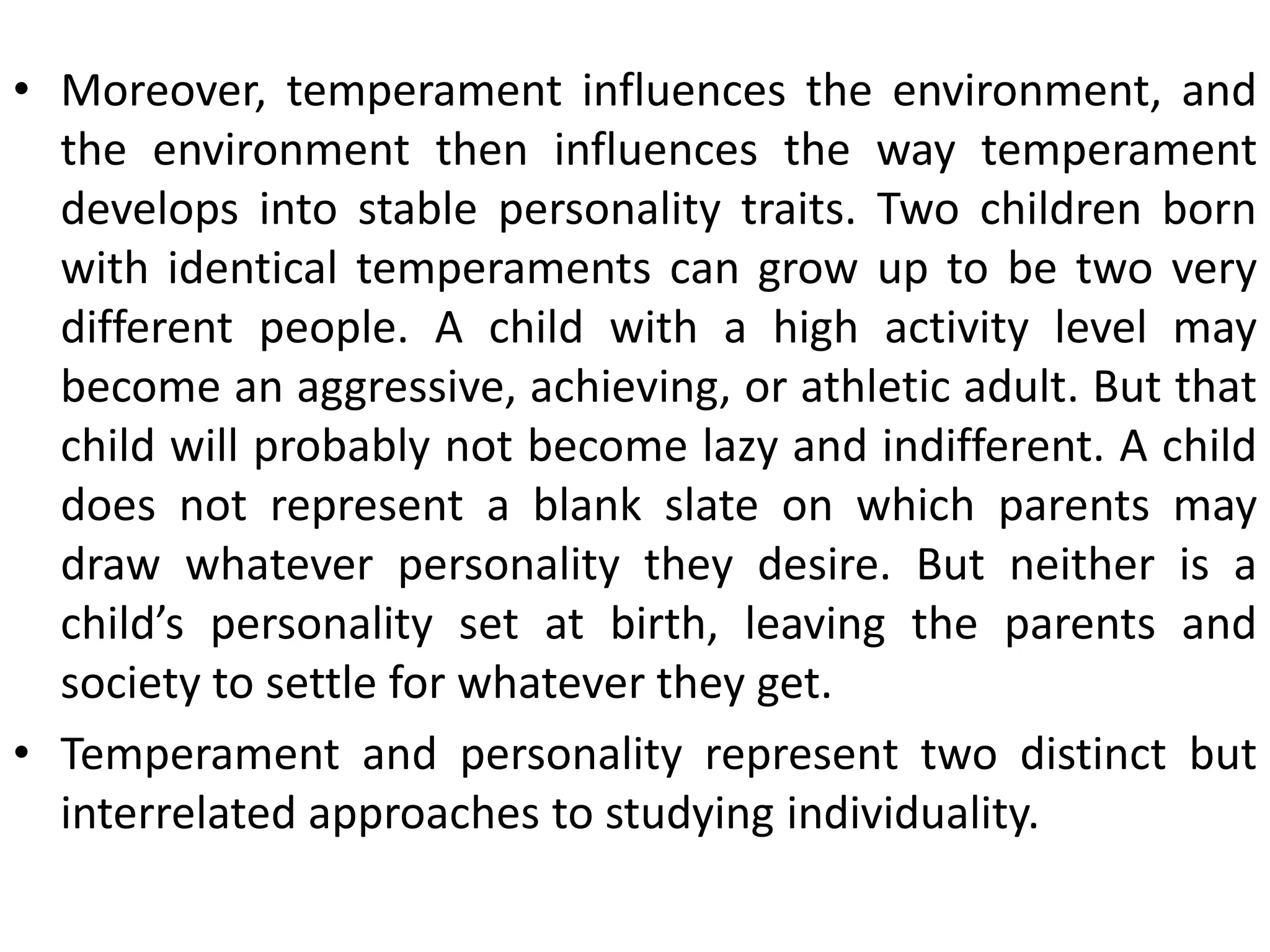 • Moreover, temperament influences the environment, and
the environment then influences the way temperament
develops into stable personality traits. Two children born
with identical temperaments can grow up to be two very
different people. A child with a high activity level may
become an aggressive, achieving, or athletic adult. But that
child will probably not become lazy and indifferent. A child
does not represent a blank slate on which parents may
draw whatever personality they desire. But neither is a
child’s personality set at birth, leaving the parents and
society to settle for whatever they get.
• Temperament and personality represent two distinct but
interrelated approaches to studying individuality.
 