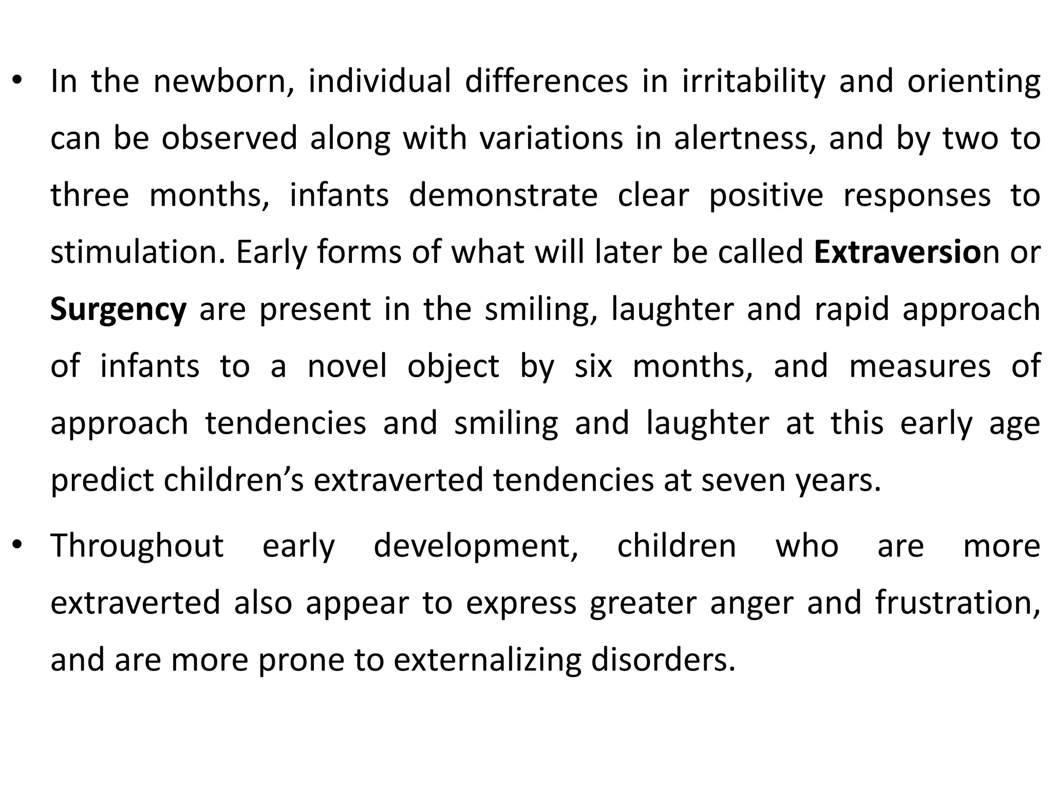 • In the newborn, individual differences in irritability and orienting
can be observed along with variations in alertness, and by two to
three months, infants demonstrate clear positive responses to
stimulation. Early forms of what will later be called Extraversion or
Surgency are present in the smiling, laughter and rapid approach
of infants to a novel object by six months, and measures of
approach tendencies and smiling and laughter at this early age
predict children’s extraverted tendencies at seven years.
• Throughout early development, children who are more
extraverted also appear to express greater anger and frustration,
and are more prone to externalizing disorders.
 