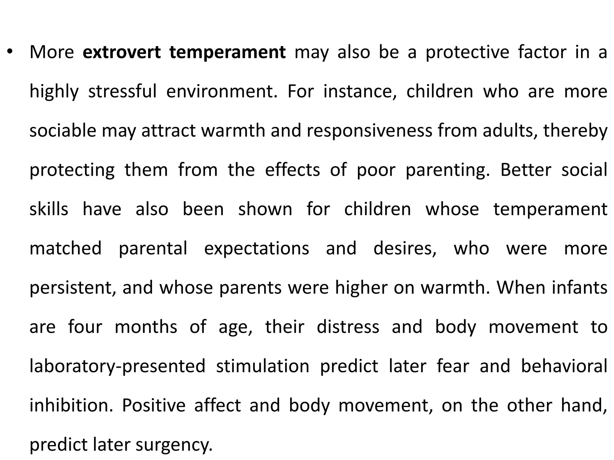 • More extrovert temperament may also be a protective factor in a
highly stressful environment. For instance, children who are more
sociable may attract warmth and responsiveness from adults, thereby
protecting them from the effects of poor parenting. Better social
skills have also been shown for children whose temperament
matched parental expectations and desires, who were more
persistent, and whose parents were higher on warmth. When infants
are four months of age, their distress and body movement to
laboratory-presented stimulation predict later fear and behavioral
inhibition. Positive affect and body movement, on the other hand,
predict later surgency.
 