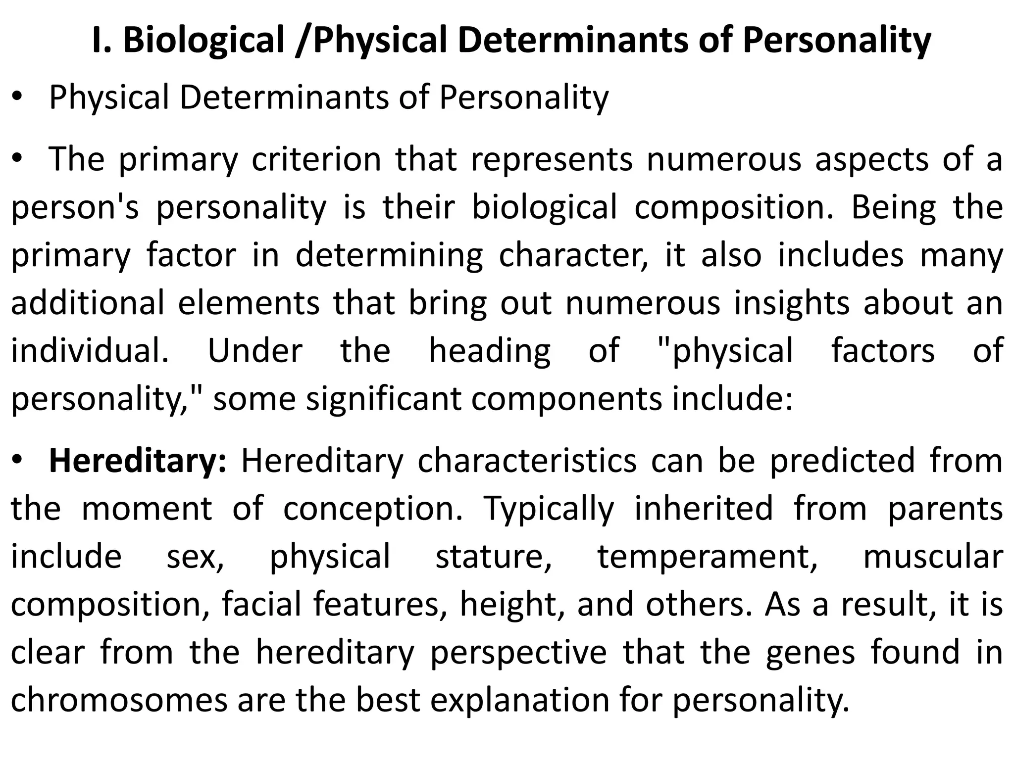 I. Biological /Physical Determinants of Personality
• Physical Determinants of Personality
• The primary criterion that represents numerous aspects of a
person's personality is their biological composition. Being the
primary factor in determining character, it also includes many
additional elements that bring out numerous insights about an
individual. Under the heading of "physical factors of
personality," some significant components include:
• Hereditary: Hereditary characteristics can be predicted from
the moment of conception. Typically inherited from parents
include sex, physical stature, temperament, muscular
composition, facial features, height, and others. As a result, it is
clear from the hereditary perspective that the genes found in
chromosomes are the best explanation for personality.
 