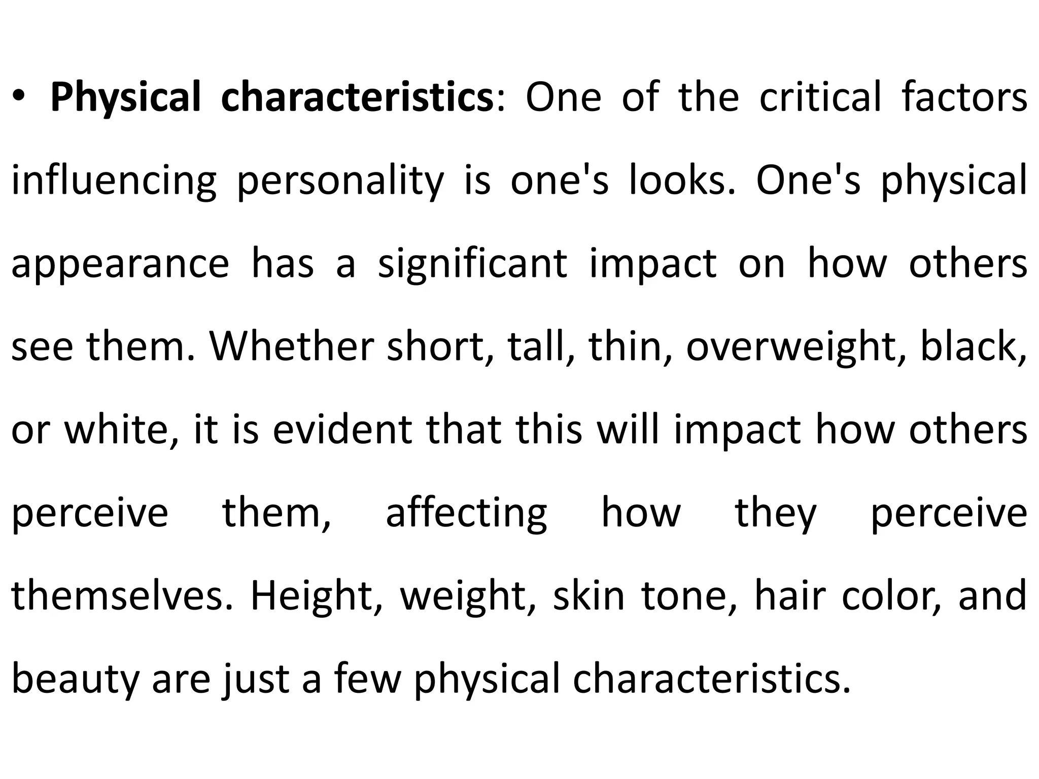 • Physical characteristics: One of the critical factors
influencing personality is one's looks. One's physical
appearance has a significant impact on how others
see them. Whether short, tall, thin, overweight, black,
or white, it is evident that this will impact how others
perceive them, affecting how they perceive
themselves. Height, weight, skin tone, hair color, and
beauty are just a few physical characteristics.
 