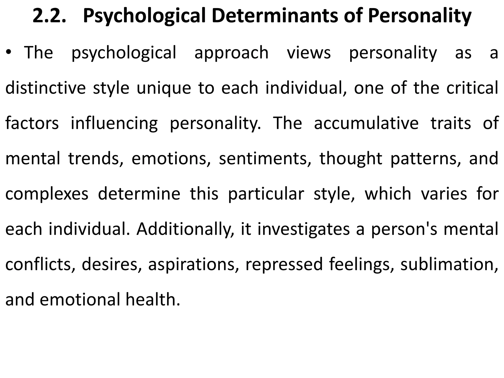 2.2. Psychological Determinants of Personality
• The psychological approach views personality as a
distinctive style unique to each individual, one of the critical
factors influencing personality. The accumulative traits of
mental trends, emotions, sentiments, thought patterns, and
complexes determine this particular style, which varies for
each individual. Additionally, it investigates a person's mental
conflicts, desires, aspirations, repressed feelings, sublimation,
and emotional health.
 