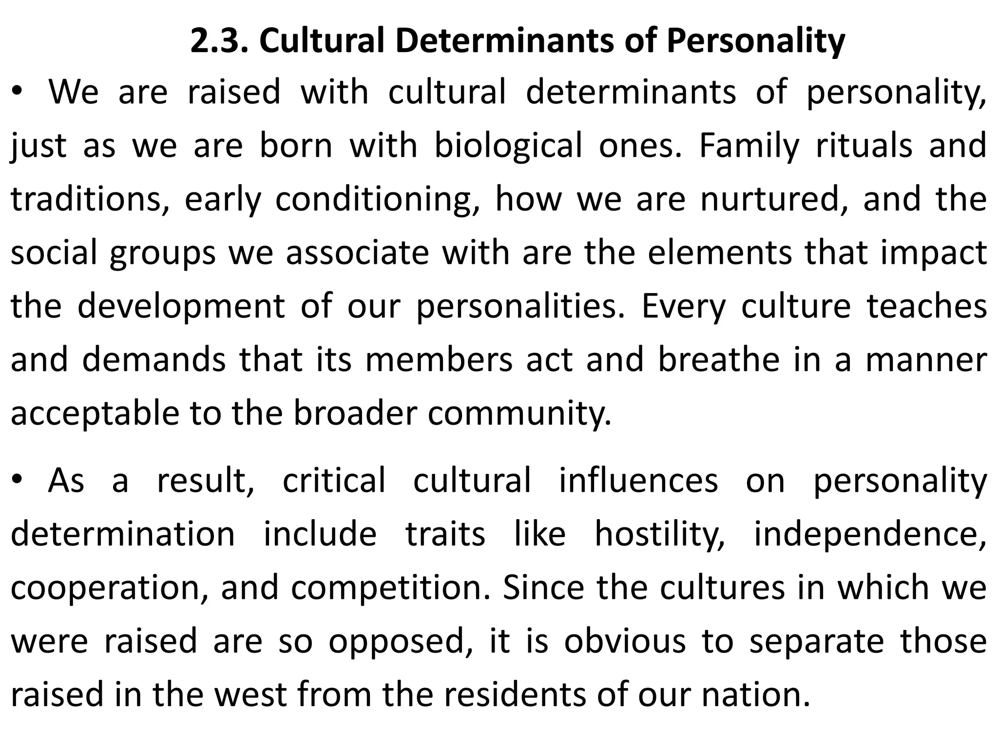 2.3. Cultural Determinants of Personality
• We are raised with cultural determinants of personality,
just as we are born with biological ones. Family rituals and
traditions, early conditioning, how we are nurtured, and the
social groups we associate with are the elements that impact
the development of our personalities. Every culture teaches
and demands that its members act and breathe in a manner
acceptable to the broader community.
• As a result, critical cultural influences on personality
determination include traits like hostility, independence,
cooperation, and competition. Since the cultures in which we
were raised are so opposed, it is obvious to separate those
raised in the west from the residents of our nation.
 