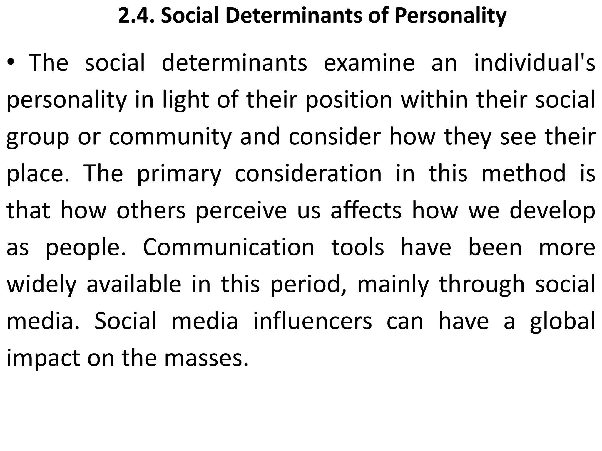 2.4. Social Determinants of Personality
• The social determinants examine an individual's
personality in light of their position within their social
group or community and consider how they see their
place. The primary consideration in this method is
that how others perceive us affects how we develop
as people. Communication tools have been more
widely available in this period, mainly through social
media. Social media influencers can have a global
impact on the masses.
 