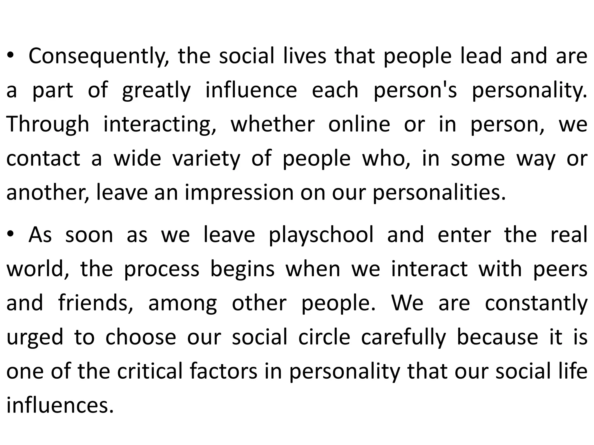 • Consequently, the social lives that people lead and are
a part of greatly influence each person's personality.
Through interacting, whether online or in person, we
contact a wide variety of people who, in some way or
another, leave an impression on our personalities.
• As soon as we leave playschool and enter the real
world, the process begins when we interact with peers
and friends, among other people. We are constantly
urged to choose our social circle carefully because it is
one of the critical factors in personality that our social life
influences.
 