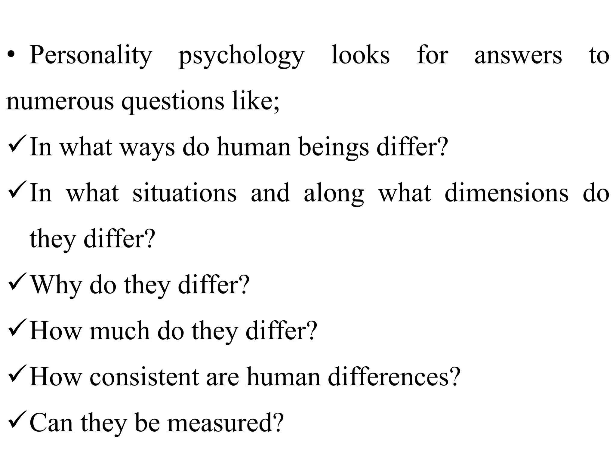 • Personality psychology looks for answers to
numerous questions like;
In what ways do human beings differ?
In what situations and along what dimensions do
they differ?
Why do they differ?
How much do they differ?
How consistent are human differences?
Can they be measured?
 