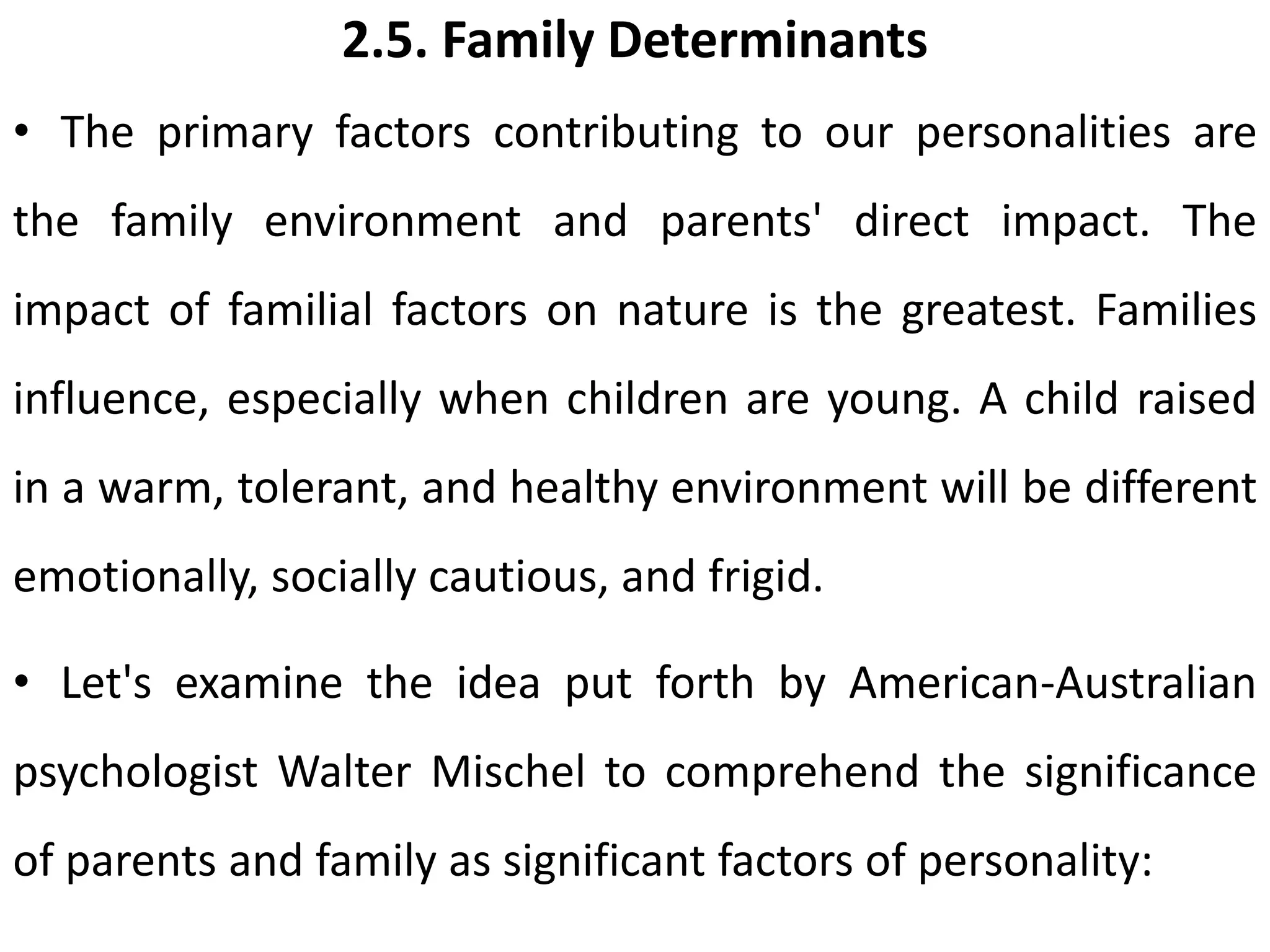 2.5. Family Determinants
• The primary factors contributing to our personalities are
the family environment and parents' direct impact. The
impact of familial factors on nature is the greatest. Families
influence, especially when children are young. A child raised
in a warm, tolerant, and healthy environment will be different
emotionally, socially cautious, and frigid.
• Let's examine the idea put forth by American-Australian
psychologist Walter Mischel to comprehend the significance
of parents and family as significant factors of personality:
 