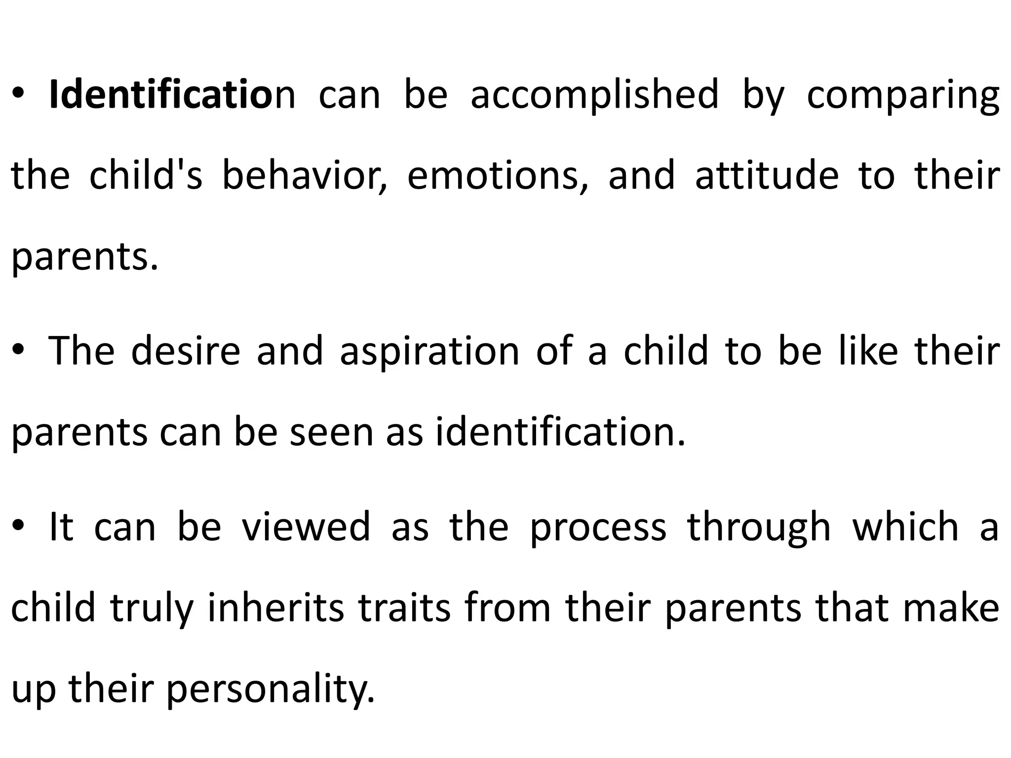 • Identification can be accomplished by comparing
the child's behavior, emotions, and attitude to their
parents.
• The desire and aspiration of a child to be like their
parents can be seen as identification.
• It can be viewed as the process through which a
child truly inherits traits from their parents that make
up their personality.
 