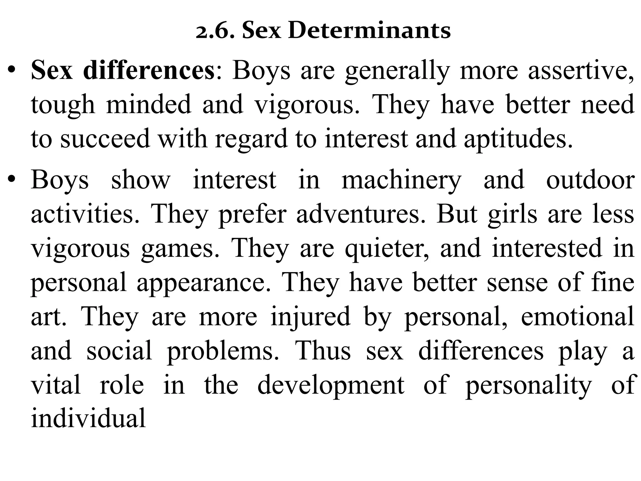 2.6. Sex Determinants
• Sex differences: Boys are generally more assertive,
tough minded and vigorous. They have better need
to succeed with regard to interest and aptitudes.
• Boys show interest in machinery and outdoor
activities. They prefer adventures. But girls are less
vigorous games. They are quieter, and interested in
personal appearance. They have better sense of fine
art. They are more injured by personal, emotional
and social problems. Thus sex differences play a
vital role in the development of personality of
individual
 