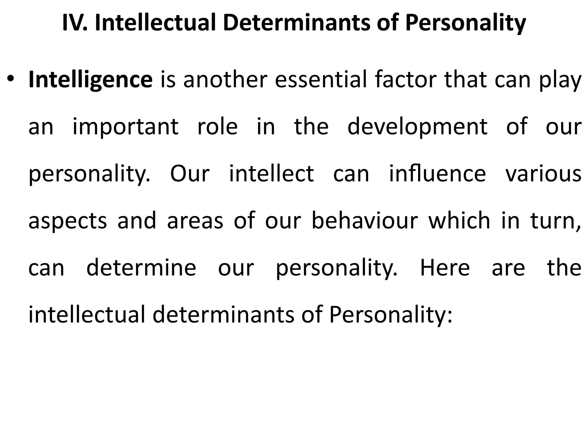 IV. Intellectual Determinants of Personality
• Intelligence is another essential factor that can play
an important role in the development of our
personality. Our intellect can inﬂuence various
aspects and areas of our behaviour which in turn,
can determine our personality. Here are the
intellectual determinants of Personality:
 