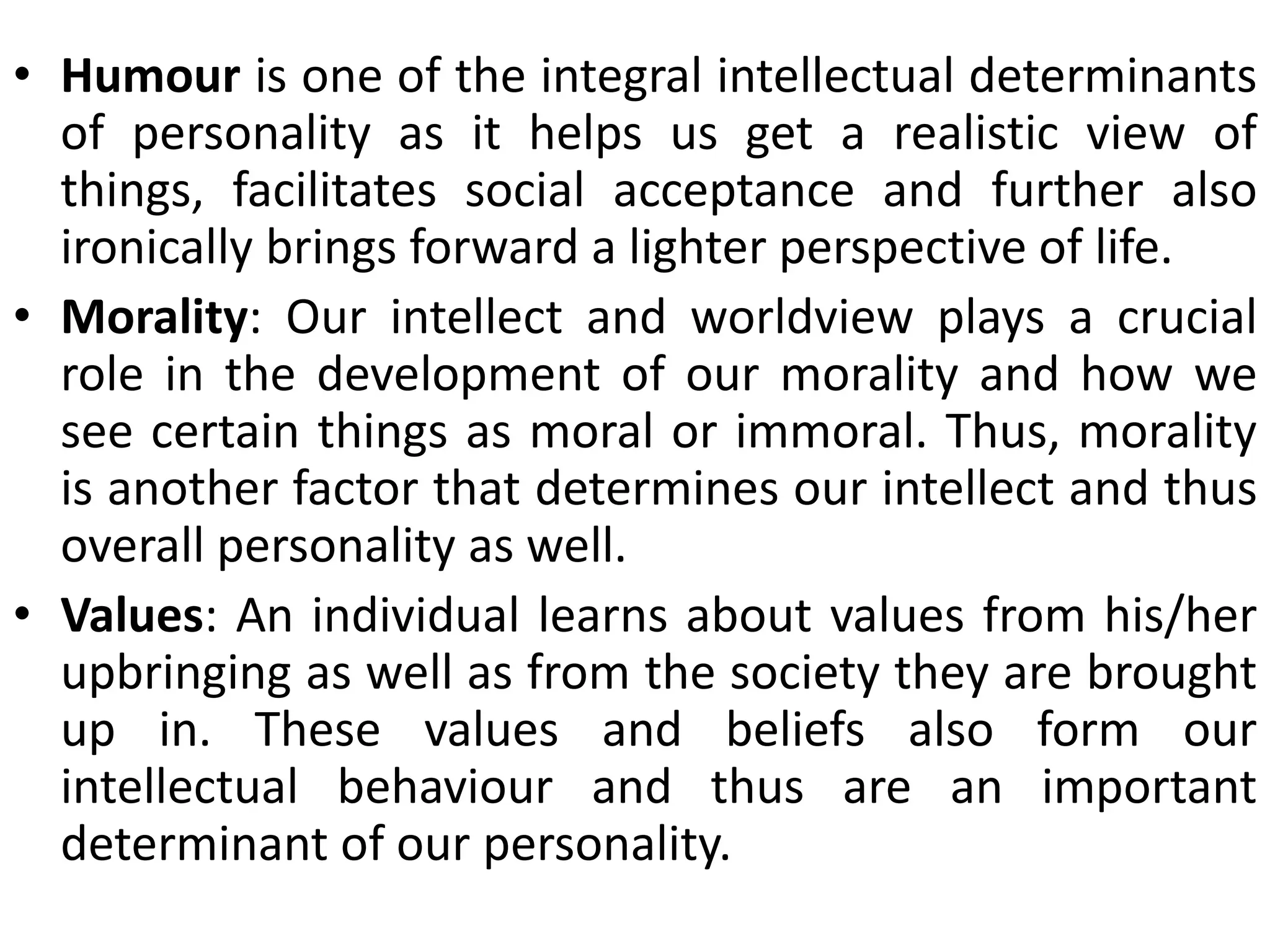 • Humour is one of the integral intellectual determinants
of personality as it helps us get a realistic view of
things, facilitates social acceptance and further also
ironically brings forward a lighter perspective of life.
• Morality: Our intellect and worldview plays a crucial
role in the development of our morality and how we
see certain things as moral or immoral. Thus, morality
is another factor that determines our intellect and thus
overall personality as well.
• Values: An individual learns about values from his/her
upbringing as well as from the society they are brought
up in. These values and beliefs also form our
intellectual behaviour and thus are an important
determinant of our personality.
 