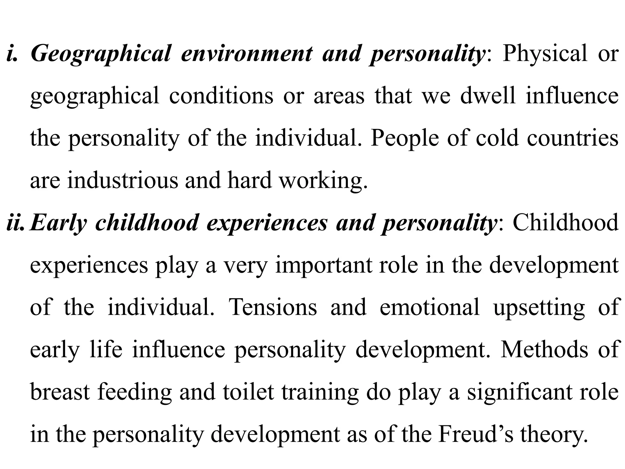 i. Geographical environment and personality: Physical or
geographical conditions or areas that we dwell influence
the personality of the individual. People of cold countries
are industrious and hard working.
ii.Early childhood experiences and personality: Childhood
experiences play a very important role in the development
of the individual. Tensions and emotional upsetting of
early life influence personality development. Methods of
breast feeding and toilet training do play a significant role
in the personality development as of the Freud’s theory.
 