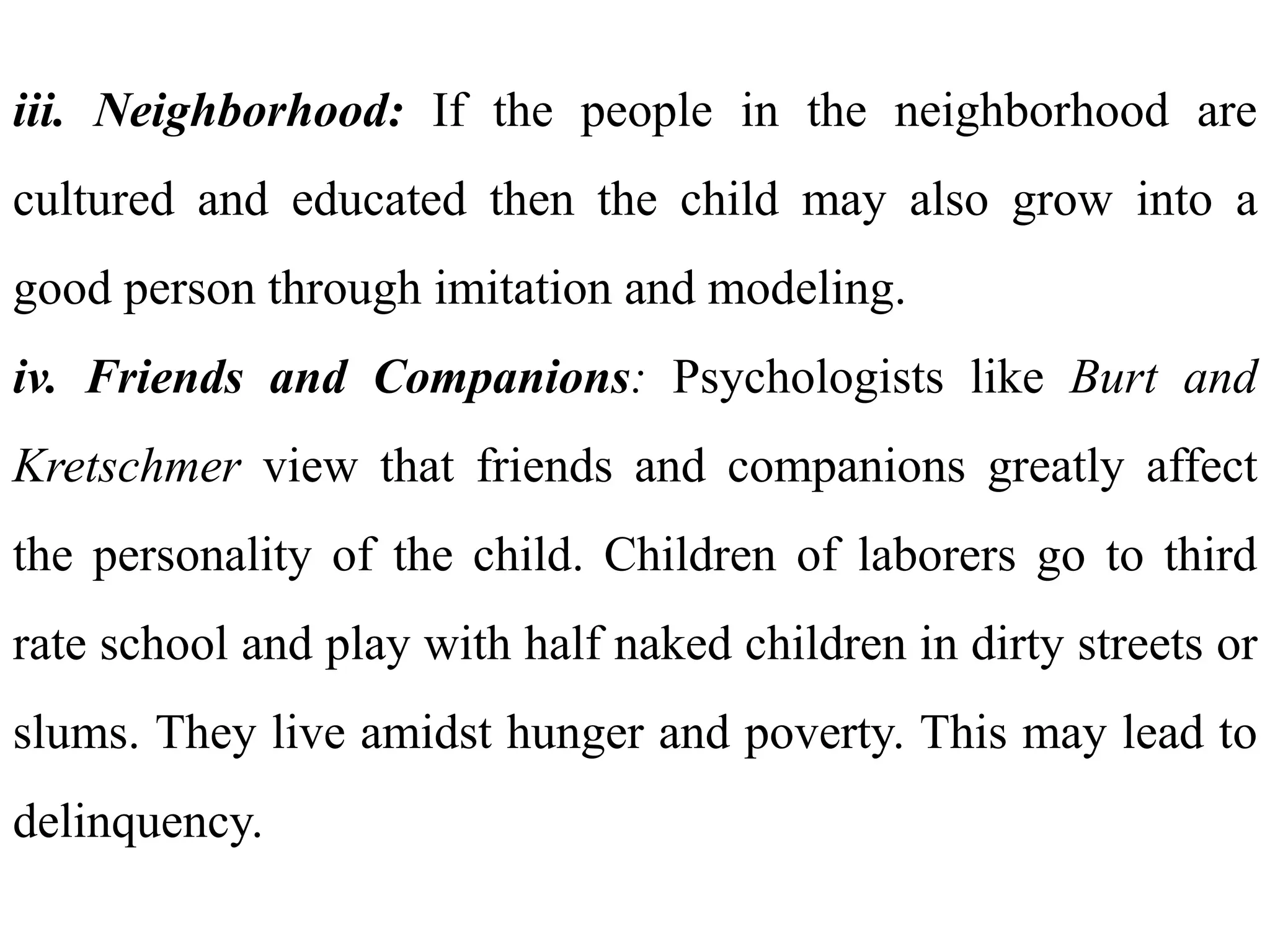 iii. Neighborhood: If the people in the neighborhood are
cultured and educated then the child may also grow into a
good person through imitation and modeling.
iv. Friends and Companions: Psychologists like Burt and
Kretschmer view that friends and companions greatly affect
the personality of the child. Children of laborers go to third
rate school and play with half naked children in dirty streets or
slums. They live amidst hunger and poverty. This may lead to
delinquency.
 