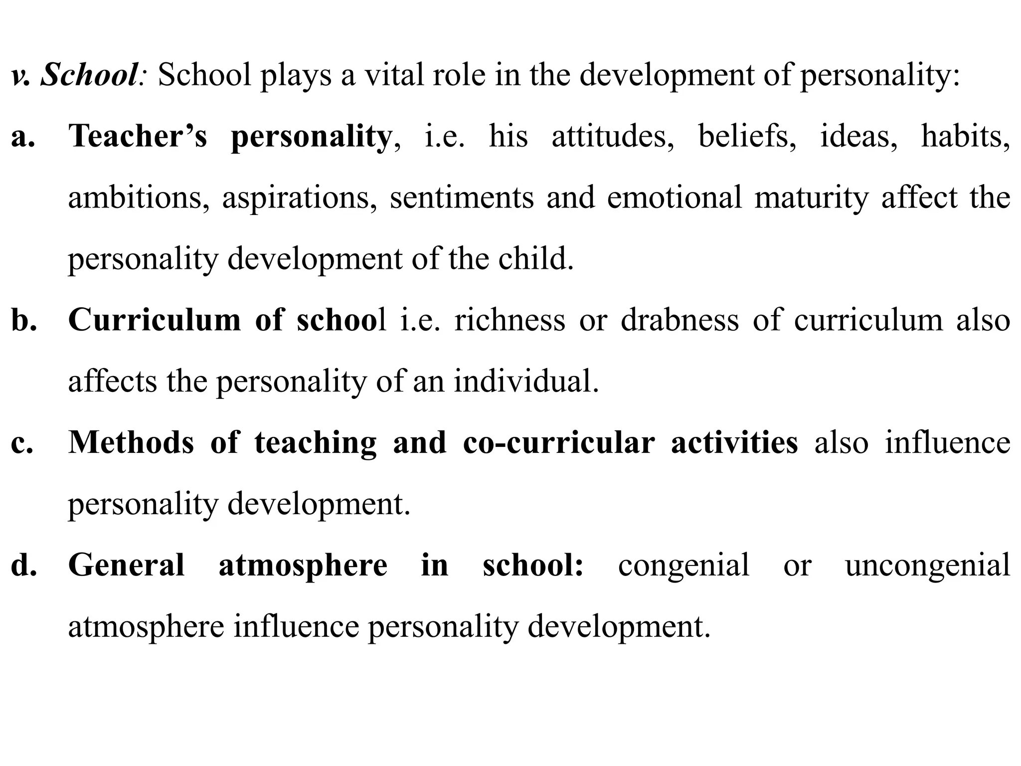 v. School: School plays a vital role in the development of personality:
a. Teacher’s personality, i.e. his attitudes, beliefs, ideas, habits,
ambitions, aspirations, sentiments and emotional maturity affect the
personality development of the child.
b. Curriculum of school i.e. richness or drabness of curriculum also
affects the personality of an individual.
c. Methods of teaching and co-curricular activities also influence
personality development.
d. General atmosphere in school: congenial or uncongenial
atmosphere influence personality development.
 