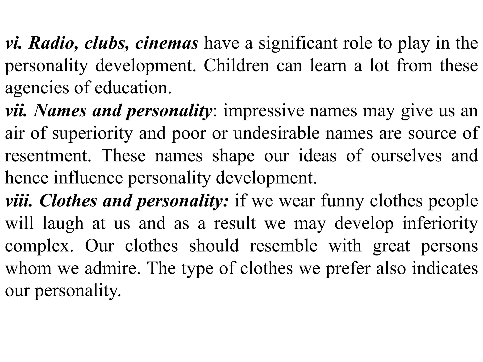 vi. Radio, clubs, cinemas have a significant role to play in the
personality development. Children can learn a lot from these
agencies of education.
vii. Names and personality: impressive names may give us an
air of superiority and poor or undesirable names are source of
resentment. These names shape our ideas of ourselves and
hence influence personality development.
viii. Clothes and personality: if we wear funny clothes people
will laugh at us and as a result we may develop inferiority
complex. Our clothes should resemble with great persons
whom we admire. The type of clothes we prefer also indicates
our personality.
 