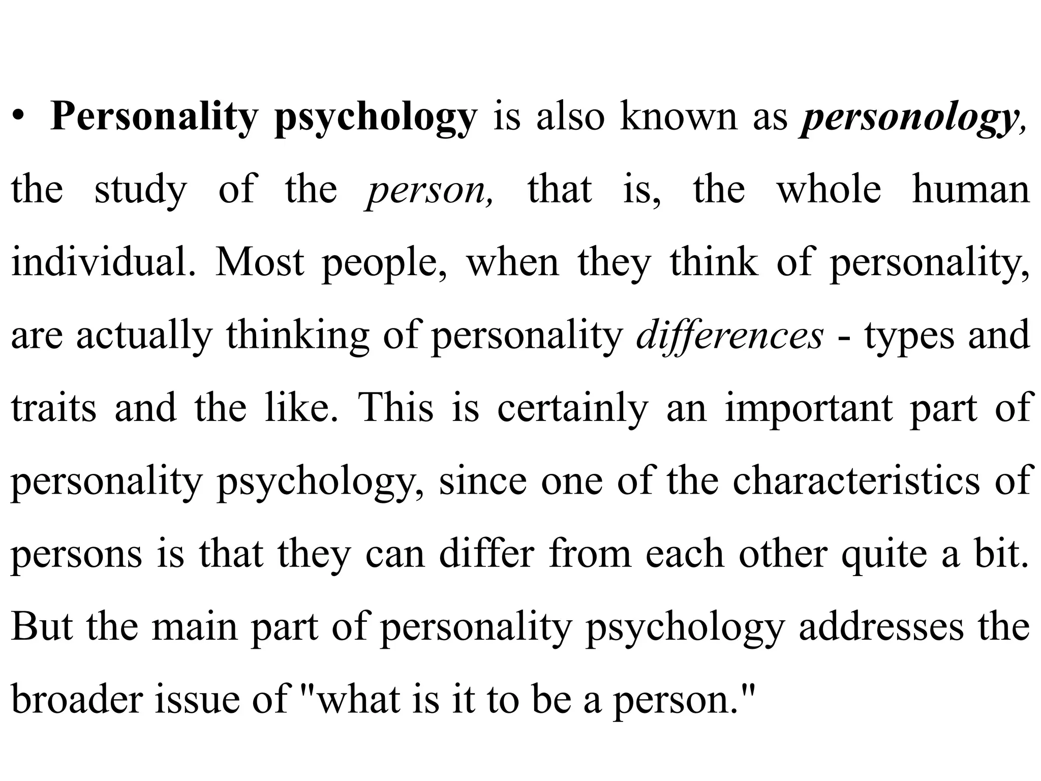 • Personality psychology is also known as personology,
the study of the person, that is, the whole human
individual. Most people, when they think of personality,
are actually thinking of personality differences - types and
traits and the like. This is certainly an important part of
personality psychology, since one of the characteristics of
persons is that they can differ from each other quite a bit.
But the main part of personality psychology addresses the
broader issue of "what is it to be a person."
 