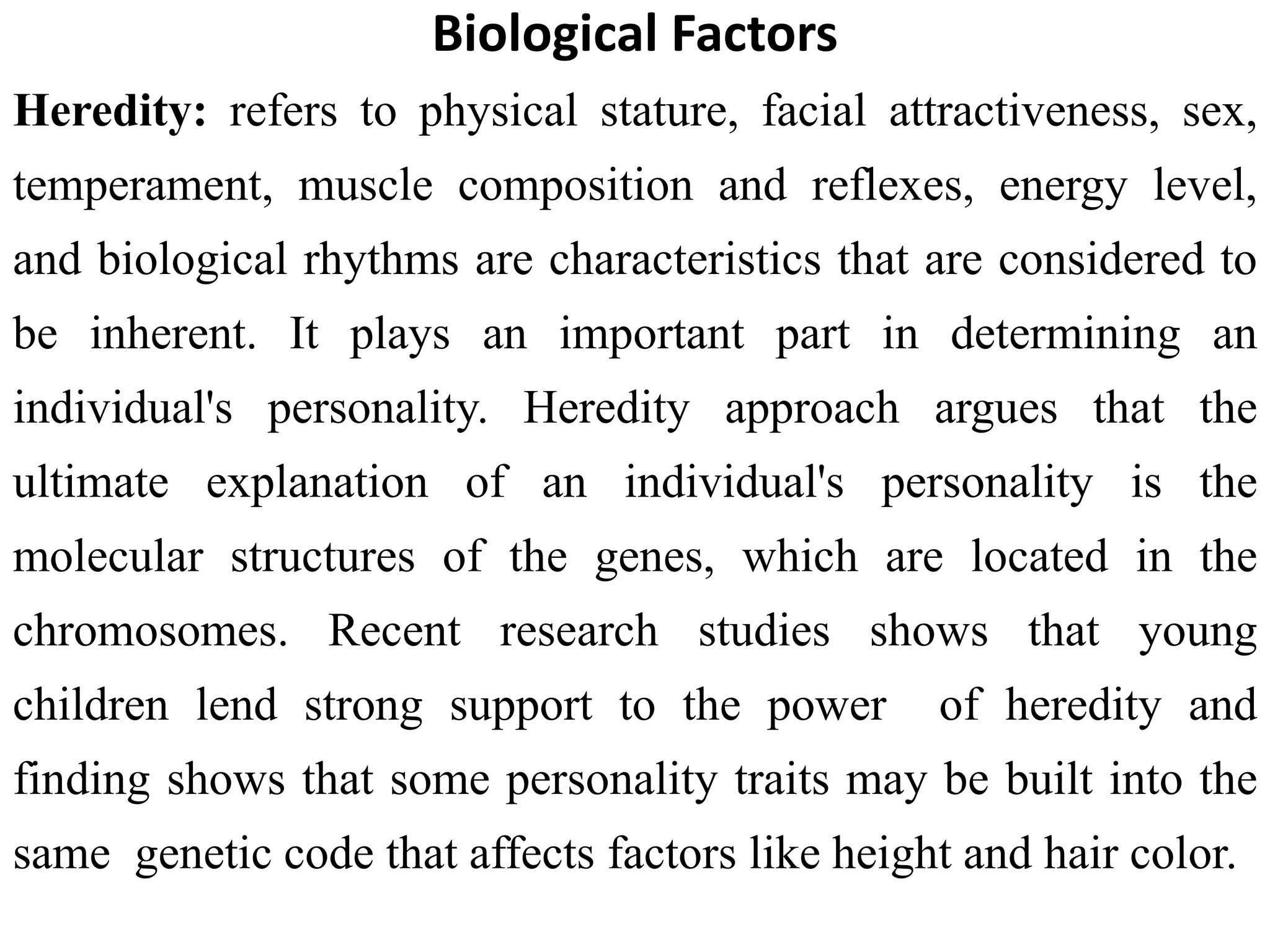 Biological Factors
Heredity: refers to physical stature, facial attractiveness, sex,
temperament, muscle composition and reflexes, energy level,
and biological rhythms are characteristics that are considered to
be inherent. It plays an important part in determining an
individual's personality. Heredity approach argues that the
ultimate explanation of an individual's personality is the
molecular structures of the genes, which are located in the
chromosomes. Recent research studies shows that young
children lend strong support to the power of heredity and
finding shows that some personality traits may be built into the
same genetic code that affects factors like height and hair color.
 