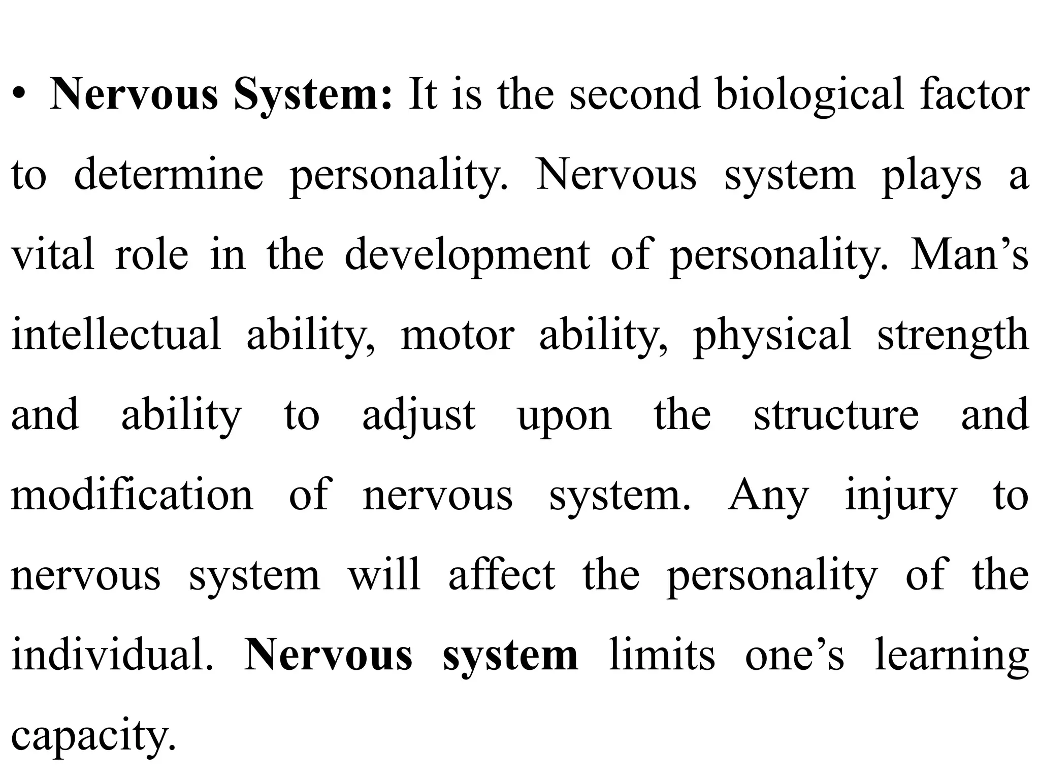 • Nervous System: It is the second biological factor
to determine personality. Nervous system plays a
vital role in the development of personality. Man’s
intellectual ability, motor ability, physical strength
and ability to adjust upon the structure and
modification of nervous system. Any injury to
nervous system will affect the personality of the
individual. Nervous system limits one’s learning
capacity.
 