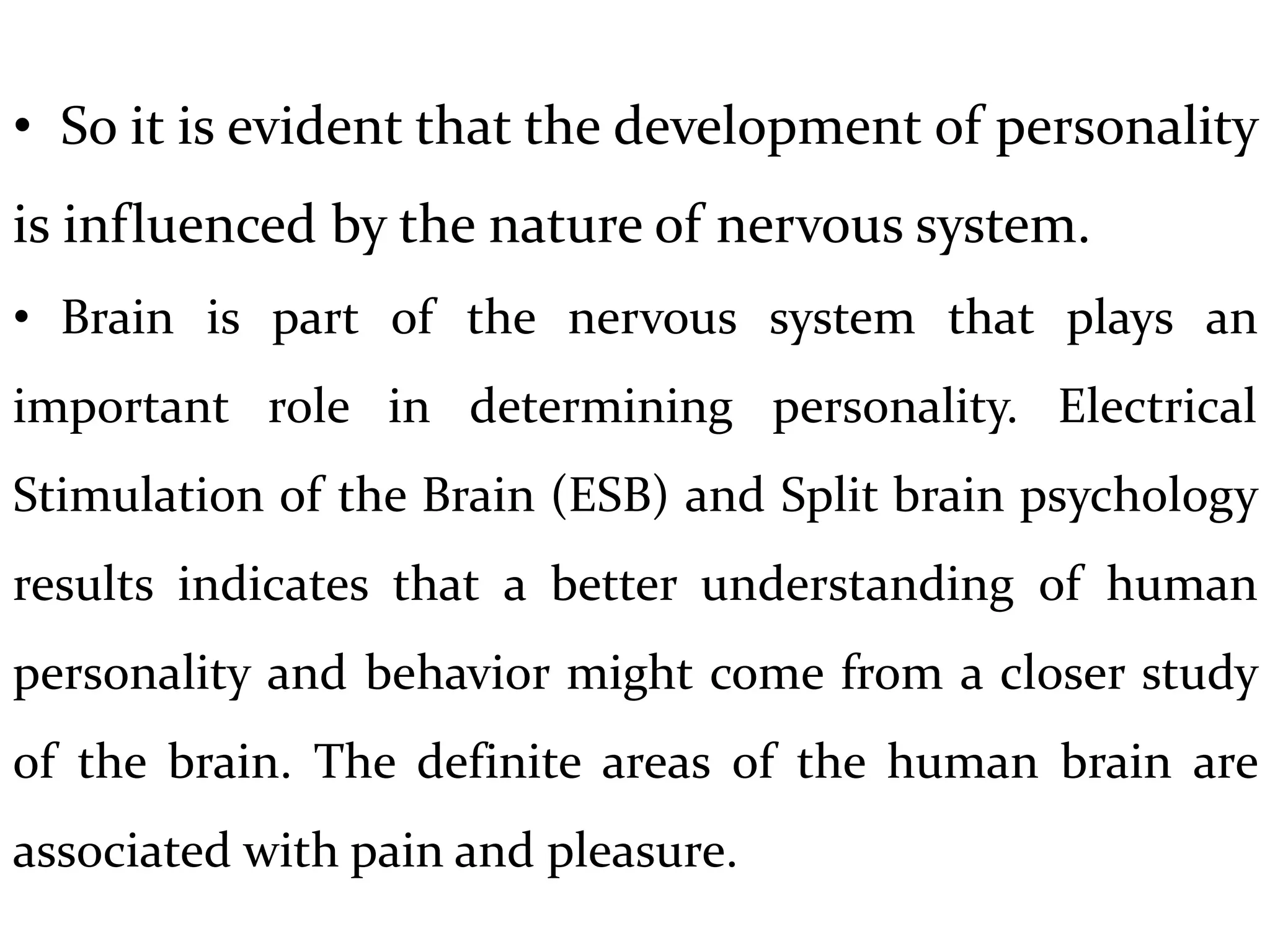 • So it is evident that the development of personality
is influenced by the nature of nervous system.
• Brain is part of the nervous system that plays an
important role in determining personality. Electrical
Stimulation of the Brain (ESB) and Split brain psychology
results indicates that a better understanding of human
personality and behavior might come from a closer study
of the brain. The definite areas of the human brain are
associated with pain and pleasure.
 
