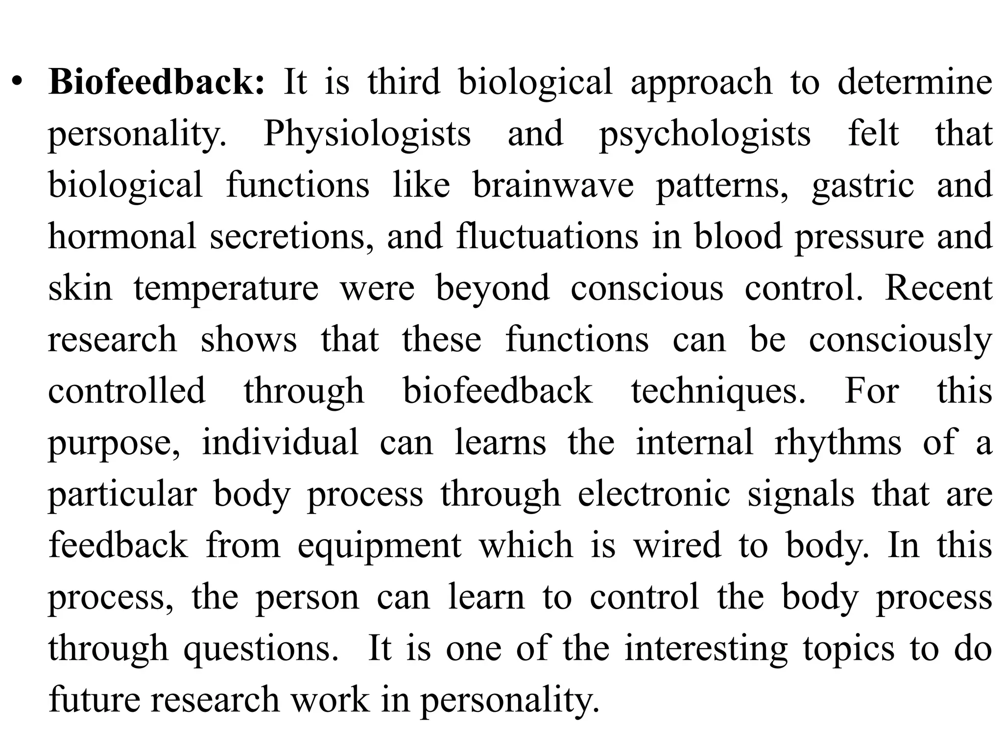 • Biofeedback: It is third biological approach to determine
personality. Physiologists and psychologists felt that
biological functions like brainwave patterns, gastric and
hormonal secretions, and fluctuations in blood pressure and
skin temperature were beyond conscious control. Recent
research shows that these functions can be consciously
controlled through biofeedback techniques. For this
purpose, individual can learns the internal rhythms of a
particular body process through electronic signals that are
feedback from equipment which is wired to body. In this
process, the person can learn to control the body process
through questions. It is one of the interesting topics to do
future research work in personality.
 
