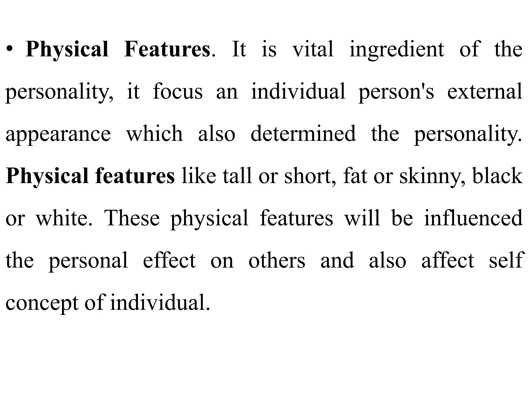 • Physical Features. It is vital ingredient of the
personality, it focus an individual person's external
appearance which also determined the personality.
Physical features like tall or short, fat or skinny, black
or white. These physical features will be influenced
the personal effect on others and also affect self
concept of individual.
 