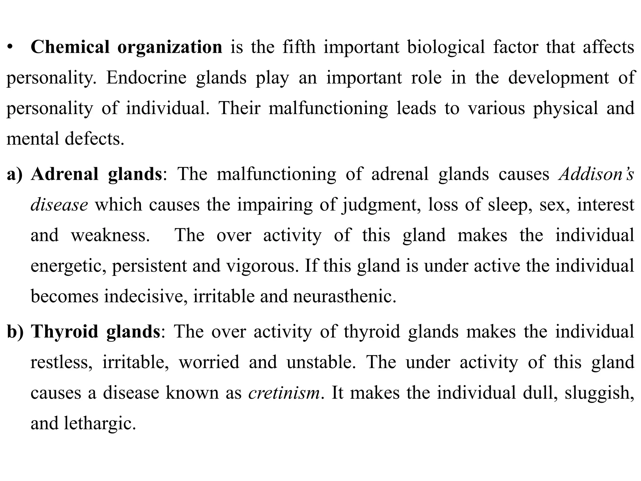 • Chemical organization is the fifth important biological factor that affects
personality. Endocrine glands play an important role in the development of
personality of individual. Their malfunctioning leads to various physical and
mental defects.
a) Adrenal glands: The malfunctioning of adrenal glands causes Addison’s
disease which causes the impairing of judgment, loss of sleep, sex, interest
and weakness. The over activity of this gland makes the individual
energetic, persistent and vigorous. If this gland is under active the individual
becomes indecisive, irritable and neurasthenic.
b) Thyroid glands: The over activity of thyroid glands makes the individual
restless, irritable, worried and unstable. The under activity of this gland
causes a disease known as cretinism. It makes the individual dull, sluggish,
and lethargic.
 