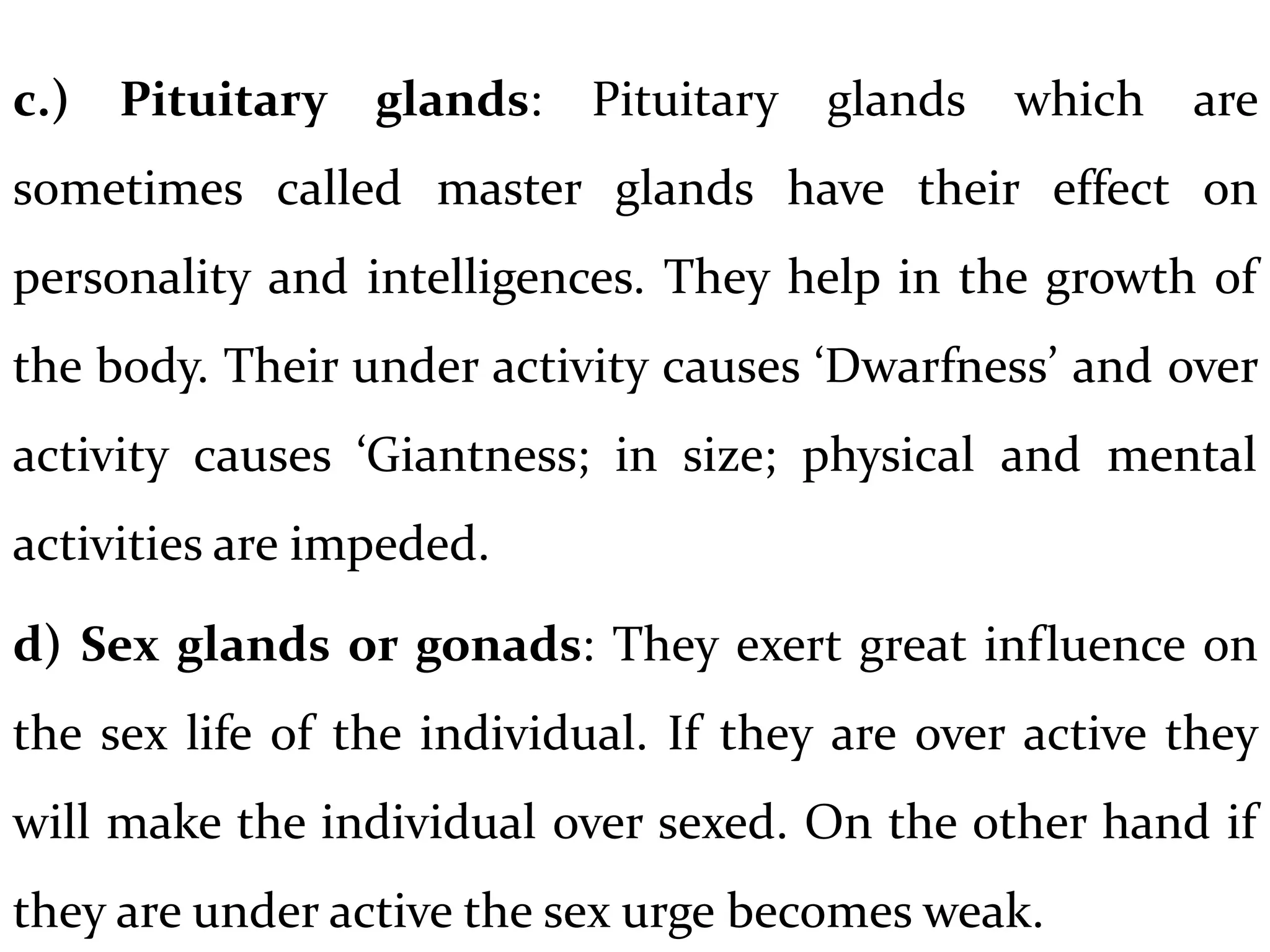 c.) Pituitary glands: Pituitary glands which are
sometimes called master glands have their effect on
personality and intelligences. They help in the growth of
the body. Their under activity causes ‘Dwarfness’ and over
activity causes ‘Giantness; in size; physical and mental
activities are impeded.
d) Sex glands or gonads: They exert great influence on
the sex life of the individual. If they are over active they
will make the individual over sexed. On the other hand if
they are under active the sex urge becomes weak.
 