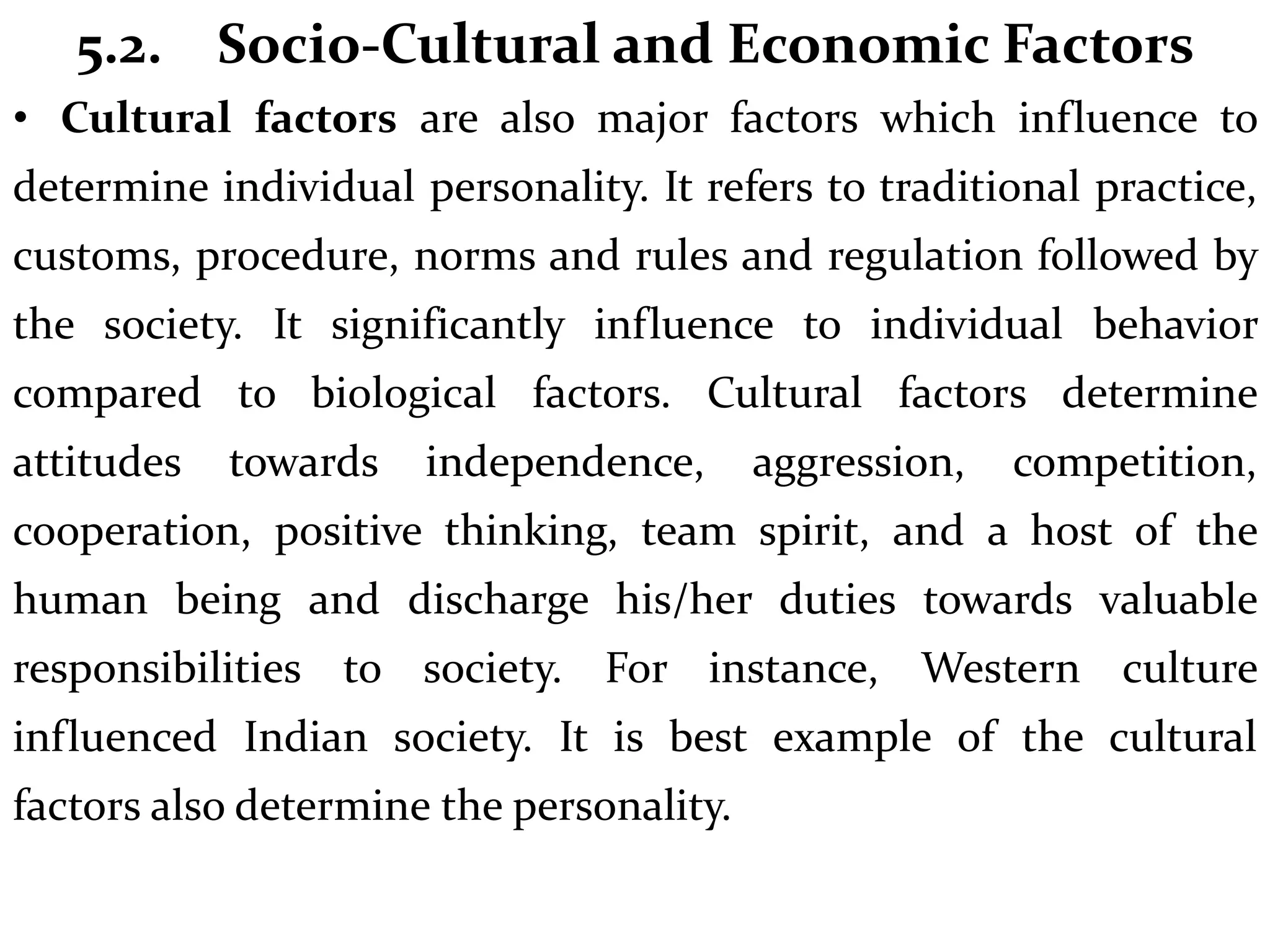 5.2. Socio-Cultural and Economic Factors
• Cultural factors are also major factors which influence to
determine individual personality. It refers to traditional practice,
customs, procedure, norms and rules and regulation followed by
the society. It significantly influence to individual behavior
compared to biological factors. Cultural factors determine
attitudes towards independence, aggression, competition,
cooperation, positive thinking, team spirit, and a host of the
human being and discharge his/her duties towards valuable
responsibilities to society. For instance, Western culture
influenced Indian society. It is best example of the cultural
factors also determine the personality.
 