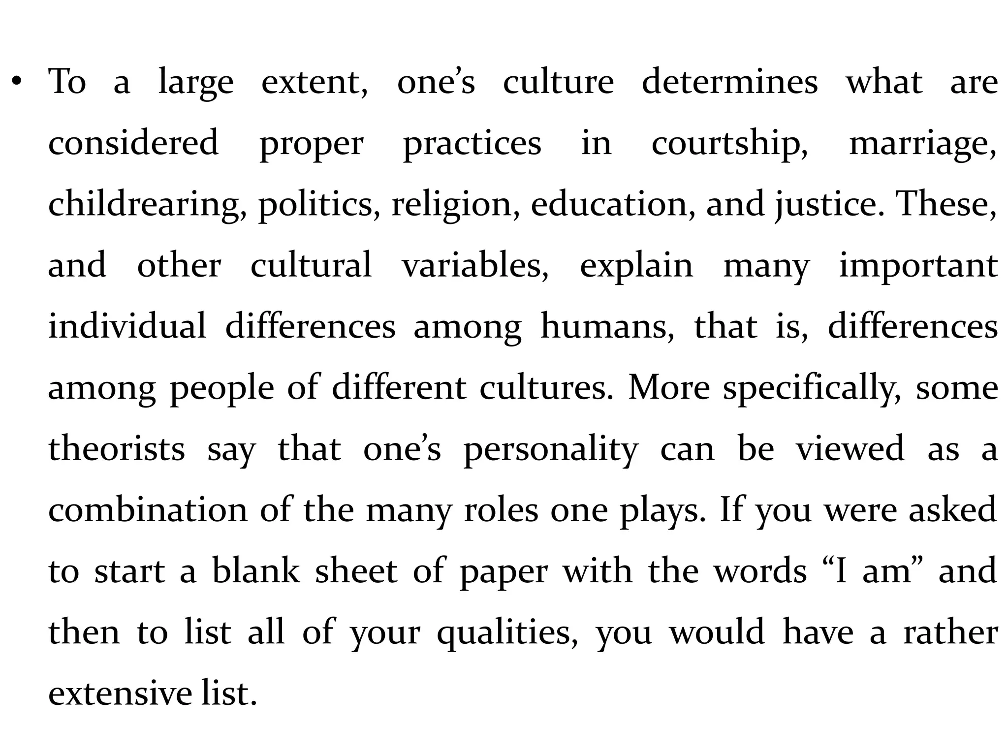 • To a large extent, one’s culture determines what are
considered proper practices in courtship, marriage,
childrearing, politics, religion, education, and justice. These,
and other cultural variables, explain many important
individual differences among humans, that is, differences
among people of different cultures. More specifically, some
theorists say that one’s personality can be viewed as a
combination of the many roles one plays. If you were asked
to start a blank sheet of paper with the words “I am” and
then to list all of your qualities, you would have a rather
extensive list.
 
